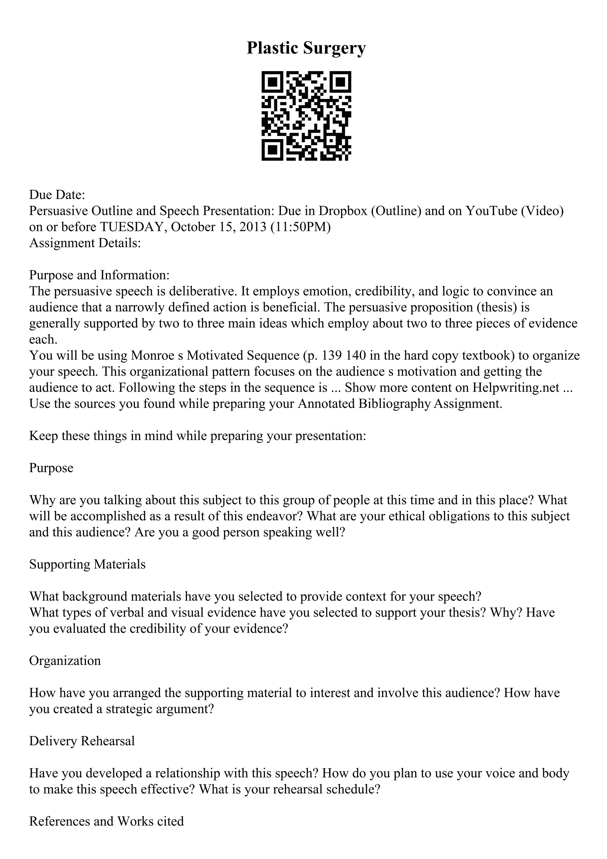 Plastic Surgery
Due Date:
Persuasive Outline and Speech Presentation: Due in Dropbox (Outline) and on YouTube (Video)
on or before TUESDAY, October 15, 2013 (11:50PM)
Assignment Details:
Purpose and Information:
The persuasive speech is deliberative. It employs emotion, credibility, and logic to convince an
audience that a narrowly defined action is beneficial. The persuasive proposition (thesis) is
generally supported by two to three main ideas which employ about two to three pieces of evidence
each.
You will be using Monroe s Motivated Sequence (p. 139 140 in the hard copy textbook) to organize
your speech. This organizational pattern focuses on the audience s motivation and getting the
audience to act. Following the steps in the sequence is ... Show more content on Helpwriting.net ...
Use the sources you found while preparing your Annotated Bibliography Assignment.
Keep these things in mind while preparing your presentation:
Purpose
Why are you talking about this subject to this group of people at this time and in this place? What
will be accomplished as a result of this endeavor? What are your ethical obligations to this subject
and this audience? Are you a good person speaking well?
Supporting Materials
What background materials have you selected to provide context for your speech?
What types of verbal and visual evidence have you selected to support your thesis? Why? Have
you evaluated the credibility of your evidence?
Organization
How have you arranged the supporting material to interest and involve this audience? How have
you created a strategic argument?
Delivery Rehearsal
Have you developed a relationship with this speech? How do you plan to use your voice and body
to make this speech effective? What is your rehearsal schedule?
References and Works cited
 