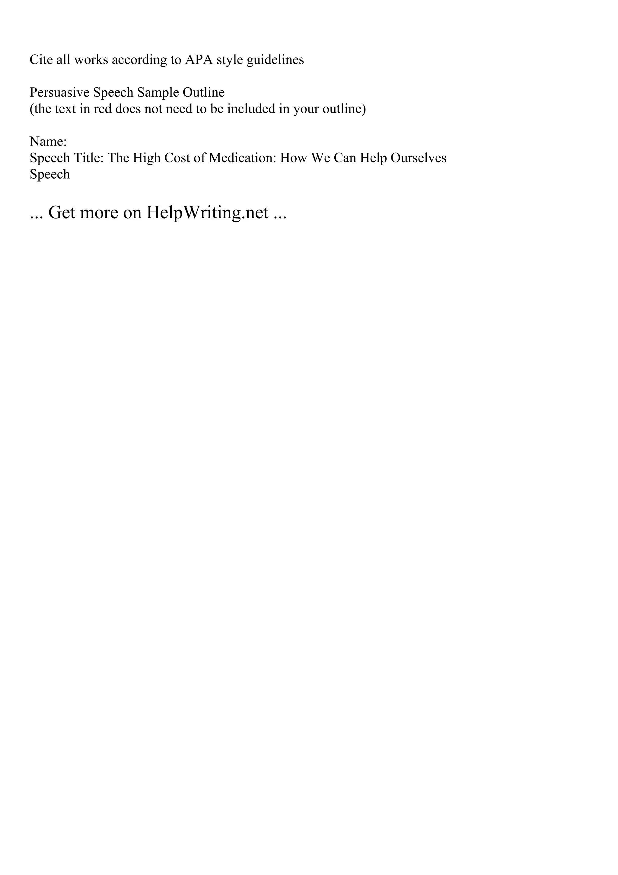 Cite all works according to APA style guidelines
Persuasive Speech Sample Outline
(the text in red does not need to be included in your outline)
Name:
Speech Title: The High Cost of Medication: How We Can Help Ourselves
Speech
... Get more on HelpWriting.net ...
 