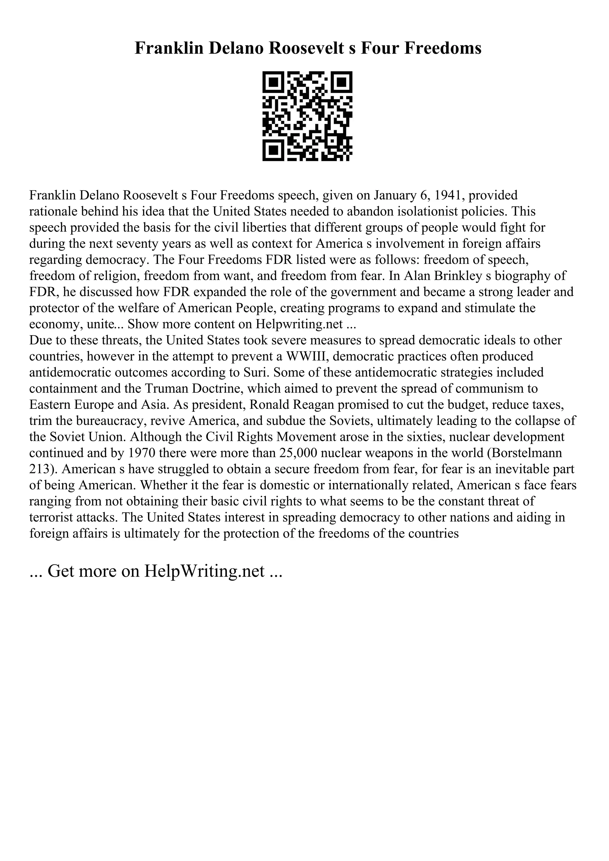 Franklin Delano Roosevelt s Four Freedoms
Franklin Delano Roosevelt s Four Freedoms speech, given on January 6, 1941, provided
rationale behind his idea that the United States needed to abandon isolationist policies. This
speech provided the basis for the civil liberties that different groups of people would fight for
during the next seventy years as well as context for America s involvement in foreign affairs
regarding democracy. The Four Freedoms FDR listed were as follows: freedom of speech,
freedom of religion, freedom from want, and freedom from fear. In Alan Brinkley s biography of
FDR, he discussed how FDR expanded the role of the government and became a strong leader and
protector of the welfare of American People, creating programs to expand and stimulate the
economy, unite... Show more content on Helpwriting.net ...
Due to these threats, the United States took severe measures to spread democratic ideals to other
countries, however in the attempt to prevent a WWIII, democratic practices often produced
antidemocratic outcomes according to Suri. Some of these antidemocratic strategies included
containment and the Truman Doctrine, which aimed to prevent the spread of communism to
Eastern Europe and Asia. As president, Ronald Reagan promised to cut the budget, reduce taxes,
trim the bureaucracy, revive America, and subdue the Soviets, ultimately leading to the collapse of
the Soviet Union. Although the Civil Rights Movement arose in the sixties, nuclear development
continued and by 1970 there were more than 25,000 nuclear weapons in the world (Borstelmann
213). American s have struggled to obtain a secure freedom from fear, for fear is an inevitable part
of being American. Whether it the fear is domestic or internationally related, American s face fears
ranging from not obtaining their basic civil rights to what seems to be the constant threat of
terrorist attacks. The United States interest in spreading democracy to other nations and aiding in
foreign affairs is ultimately for the protection of the freedoms of the countries
... Get more on HelpWriting.net ...
 