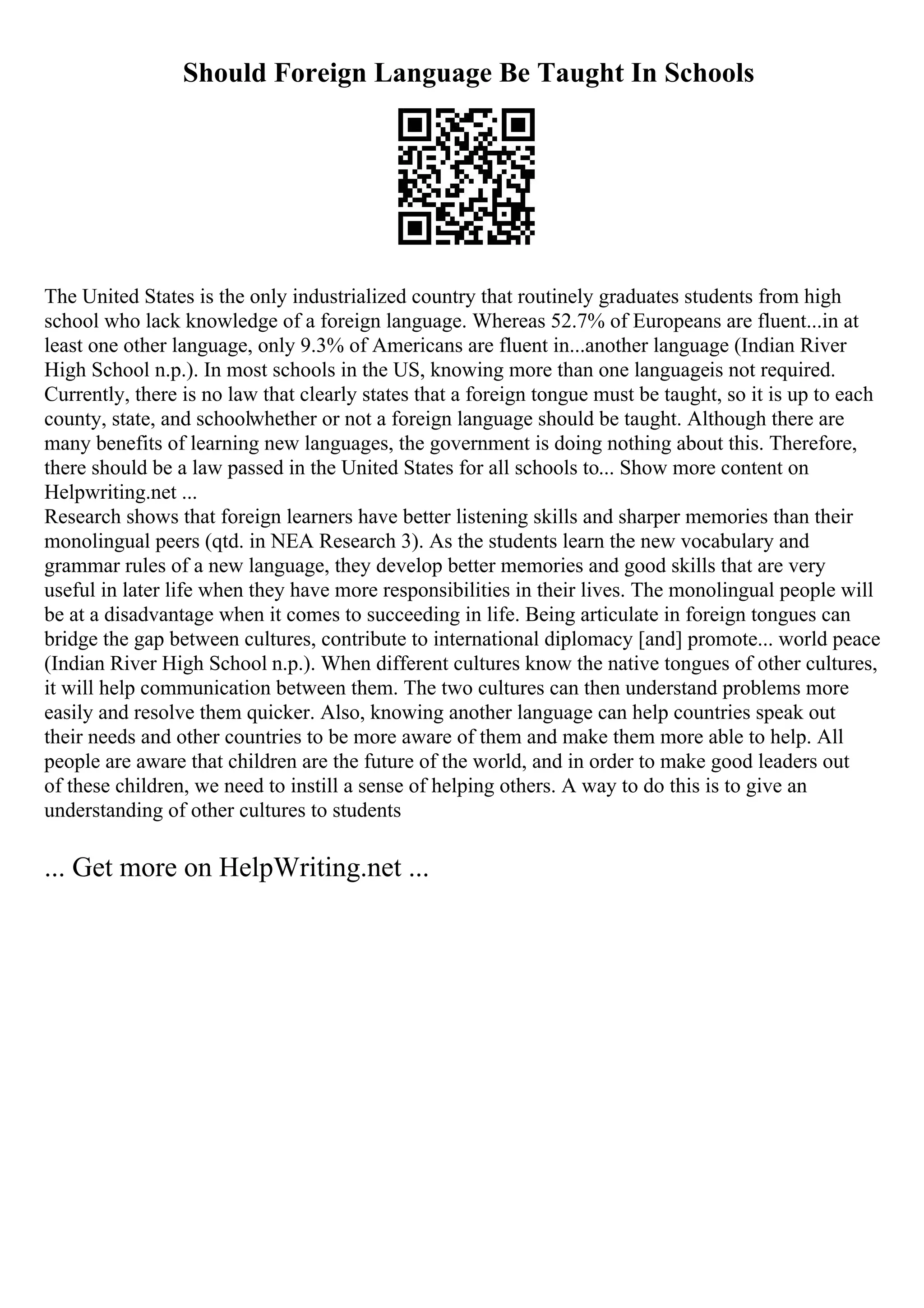 Should Foreign Language Be Taught In Schools
The United States is the only industrialized country that routinely graduates students from high
school who lack knowledge of a foreign language. Whereas 52.7% of Europeans are fluent...in at
least one other language, only 9.3% of Americans are fluent in...another language (Indian River
High School n.p.). In most schools in the US, knowing more than one languageis not required.
Currently, there is no law that clearly states that a foreign tongue must be taught, so it is up to each
county, state, and schoolwhether or not a foreign language should be taught. Although there are
many benefits of learning new languages, the government is doing nothing about this. Therefore,
there should be a law passed in the United States for all schools to... Show more content on
Helpwriting.net ...
Research shows that foreign learners have better listening skills and sharper memories than their
monolingual peers (qtd. in NEA Research 3). As the students learn the new vocabulary and
grammar rules of a new language, they develop better memories and good skills that are very
useful in later life when they have more responsibilities in their lives. The monolingual people will
be at a disadvantage when it comes to succeeding in life. Being articulate in foreign tongues can
bridge the gap between cultures, contribute to international diplomacy [and] promote... world peace
(Indian River High School n.p.). When different cultures know the native tongues of other cultures,
it will help communication between them. The two cultures can then understand problems more
easily and resolve them quicker. Also, knowing another language can help countries speak out
their needs and other countries to be more aware of them and make them more able to help. All
people are aware that children are the future of the world, and in order to make good leaders out
of these children, we need to instill a sense of helping others. A way to do this is to give an
understanding of other cultures to students
... Get more on HelpWriting.net ...
 