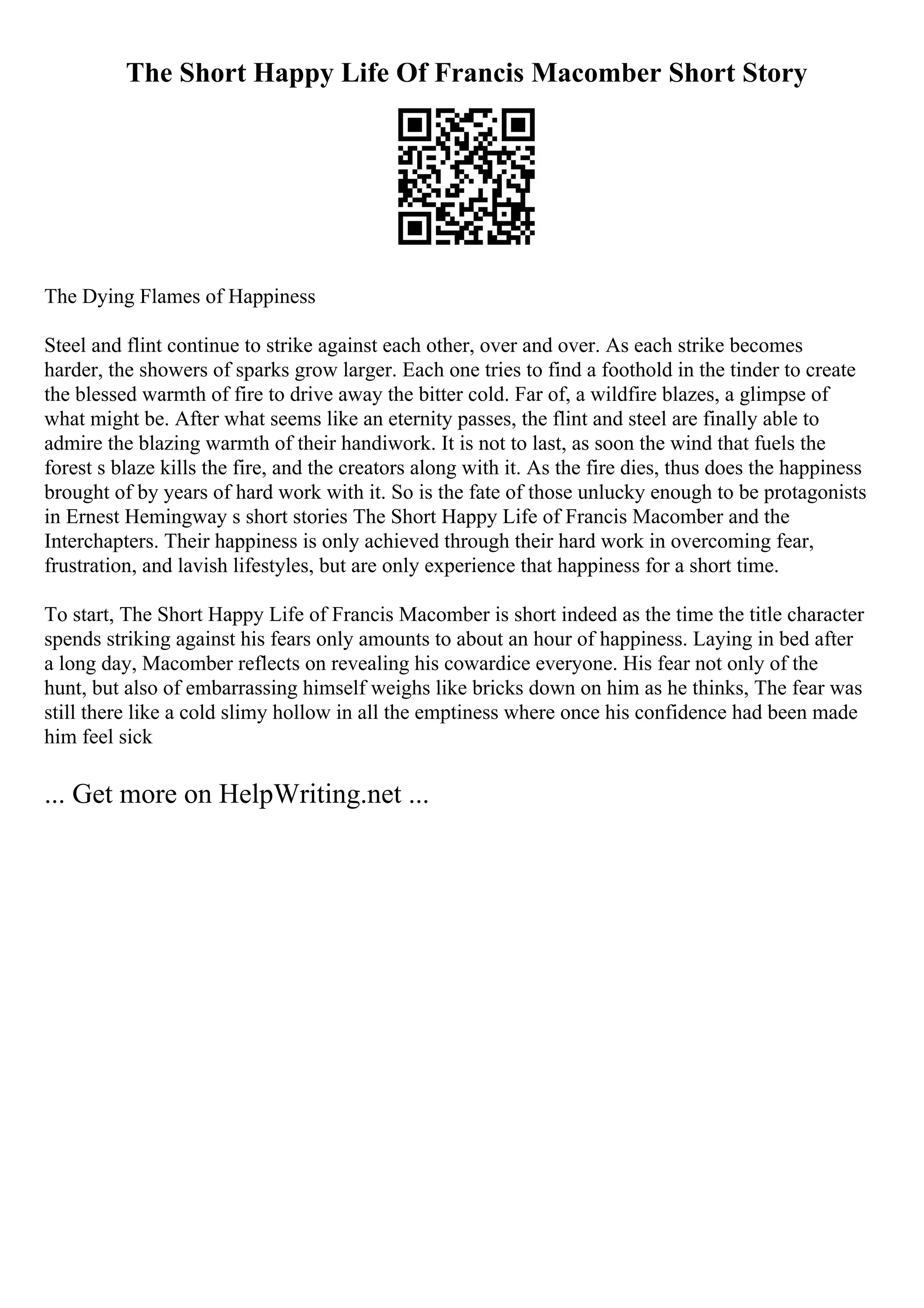 The Short Happy Life Of Francis Macomber Short Story
The Dying Flames of Happiness
Steel and flint continue to strike against each other, over and over. As each strike becomes
harder, the showers of sparks grow larger. Each one tries to find a foothold in the tinder to create
the blessed warmth of fire to drive away the bitter cold. Far of, a wildfire blazes, a glimpse of
what might be. After what seems like an eternity passes, the flint and steel are finally able to
admire the blazing warmth of their handiwork. It is not to last, as soon the wind that fuels the
forest s blaze kills the fire, and the creators along with it. As the fire dies, thus does the happiness
brought of by years of hard work with it. So is the fate of those unlucky enough to be protagonists
in Ernest Hemingway s short stories The Short Happy Life of Francis Macomber and the
Interchapters. Their happiness is only achieved through their hard work in overcoming fear,
frustration, and lavish lifestyles, but are only experience that happiness for a short time.
To start, The Short Happy Life of Francis Macomber is short indeed as the time the title character
spends striking against his fears only amounts to about an hour of happiness. Laying in bed after
a long day, Macomber reflects on revealing his cowardice everyone. His fear not only of the
hunt, but also of embarrassing himself weighs like bricks down on him as he thinks, The fear was
still there like a cold slimy hollow in all the emptiness where once his confidence had been made
him feel sick
... Get more on HelpWriting.net ...
 