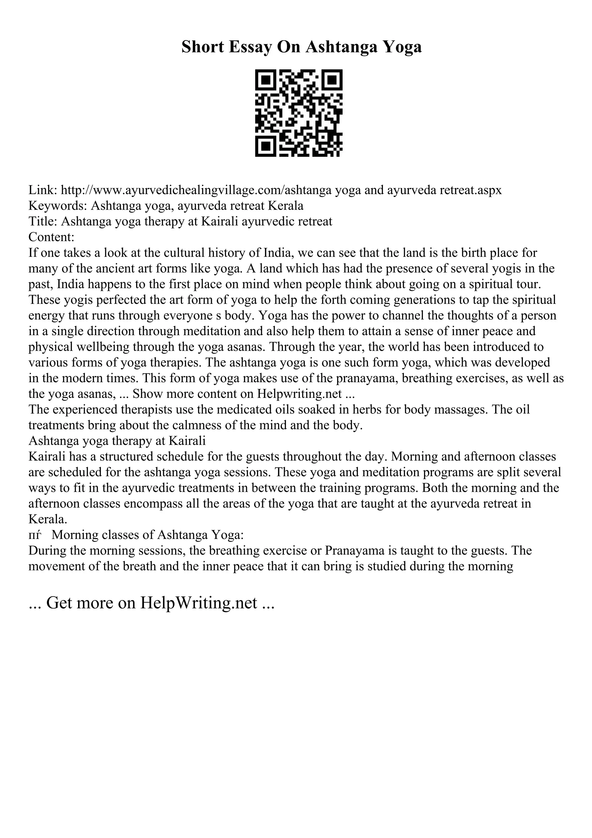 Short Essay On Ashtanga Yoga
Link: http://www.ayurvedichealingvillage.com/ashtanga yoga and ayurveda retreat.aspx
Keywords: Ashtanga yoga, ayurveda retreat Kerala
Title: Ashtanga yoga therapy at Kairali ayurvedic retreat
Content:
If one takes a look at the cultural history of India, we can see that the land is the birth place for
many of the ancient art forms like yoga. A land which has had the presence of several yogis in the
past, India happens to the first place on mind when people think about going on a spiritual tour.
These yogis perfected the art form of yoga to help the forth coming generations to tap the spiritual
energy that runs through everyone s body. Yoga has the power to channel the thoughts of a person
in a single direction through meditation and also help them to attain a sense of inner peace and
physical wellbeing through the yoga asanas. Through the year, the world has been introduced to
various forms of yoga therapies. The ashtanga yoga is one such form yoga, which was developed
in the modern times. This form of yoga makes use of the pranayama, breathing exercises, as well as
the yoga asanas, ... Show more content on Helpwriting.net ...
The experienced therapists use the medicated oils soaked in herbs for body massages. The oil
treatments bring about the calmness of the mind and the body.
Ashtanga yoga therapy at Kairali
Kairali has a structured schedule for the guests throughout the day. Morning and afternoon classes
are scheduled for the ashtanga yoga sessions. These yoga and meditation programs are split several
ways to fit in the ayurvedic treatments in between the training programs. Both the morning and the
afternoon classes encompass all the areas of the yoga that are taught at the ayurveda retreat in
Kerala.
пѓ Morning classes of Ashtanga Yoga:
During the morning sessions, the breathing exercise or Pranayama is taught to the guests. The
movement of the breath and the inner peace that it can bring is studied during the morning
... Get more on HelpWriting.net ...
 