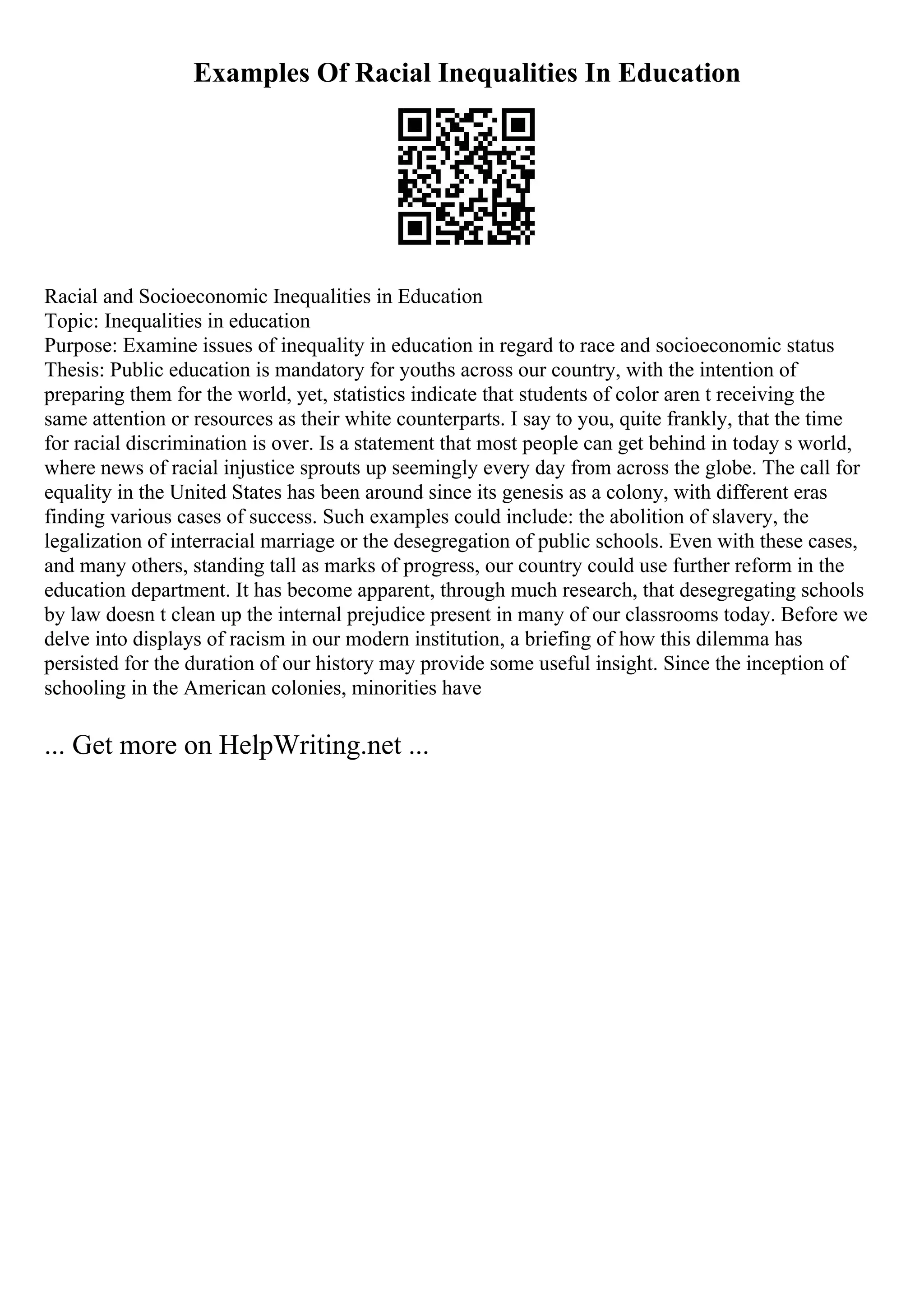 Examples Of Racial Inequalities In Education
Racial and Socioeconomic Inequalities in Education
Topic: Inequalities in education
Purpose: Examine issues of inequality in education in regard to race and socioeconomic status
Thesis: Public education is mandatory for youths across our country, with the intention of
preparing them for the world, yet, statistics indicate that students of color aren t receiving the
same attention or resources as their white counterparts. I say to you, quite frankly, that the time
for racial discrimination is over. Is a statement that most people can get behind in today s world,
where news of racial injustice sprouts up seemingly every day from across the globe. The call for
equality in the United States has been around since its genesis as a colony, with different eras
finding various cases of success. Such examples could include: the abolition of slavery, the
legalization of interracial marriage or the desegregation of public schools. Even with these cases,
and many others, standing tall as marks of progress, our country could use further reform in the
education department. It has become apparent, through much research, that desegregating schools
by law doesn t clean up the internal prejudice present in many of our classrooms today. Before we
delve into displays of racism in our modern institution, a briefing of how this dilemma has
persisted for the duration of our history may provide some useful insight. Since the inception of
schooling in the American colonies, minorities have
... Get more on HelpWriting.net ...
 