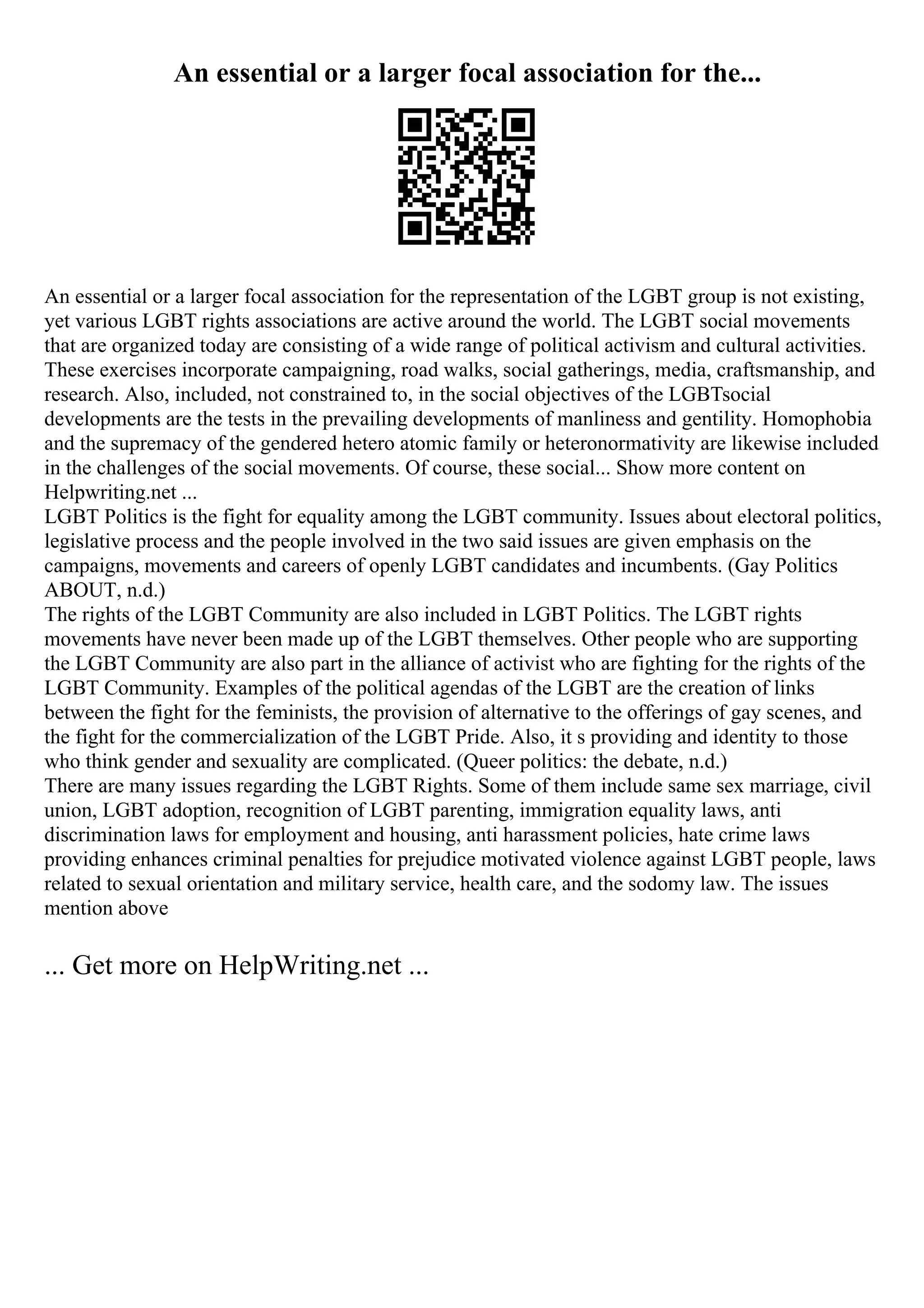 An essential or a larger focal association for the...
An essential or a larger focal association for the representation of the LGBT group is not existing,
yet various LGBT rights associations are active around the world. The LGBT social movements
that are organized today are consisting of a wide range of political activism and cultural activities.
These exercises incorporate campaigning, road walks, social gatherings, media, craftsmanship, and
research. Also, included, not constrained to, in the social objectives of the LGBTsocial
developments are the tests in the prevailing developments of manliness and gentility. Homophobia
and the supremacy of the gendered hetero atomic family or heteronormativity are likewise included
in the challenges of the social movements. Of course, these social... Show more content on
Helpwriting.net ...
LGBT Politics is the fight for equality among the LGBT community. Issues about electoral politics,
legislative process and the people involved in the two said issues are given emphasis on the
campaigns, movements and careers of openly LGBT candidates and incumbents. (Gay Politics
ABOUT, n.d.)
The rights of the LGBT Community are also included in LGBT Politics. The LGBT rights
movements have never been made up of the LGBT themselves. Other people who are supporting
the LGBT Community are also part in the alliance of activist who are fighting for the rights of the
LGBT Community. Examples of the political agendas of the LGBT are the creation of links
between the fight for the feminists, the provision of alternative to the offerings of gay scenes, and
the fight for the commercialization of the LGBT Pride. Also, it s providing and identity to those
who think gender and sexuality are complicated. (Queer politics: the debate, n.d.)
There are many issues regarding the LGBT Rights. Some of them include same sex marriage, civil
union, LGBT adoption, recognition of LGBT parenting, immigration equality laws, anti
discrimination laws for employment and housing, anti harassment policies, hate crime laws
providing enhances criminal penalties for prejudice motivated violence against LGBT people, laws
related to sexual orientation and military service, health care, and the sodomy law. The issues
mention above
... Get more on HelpWriting.net ...
 