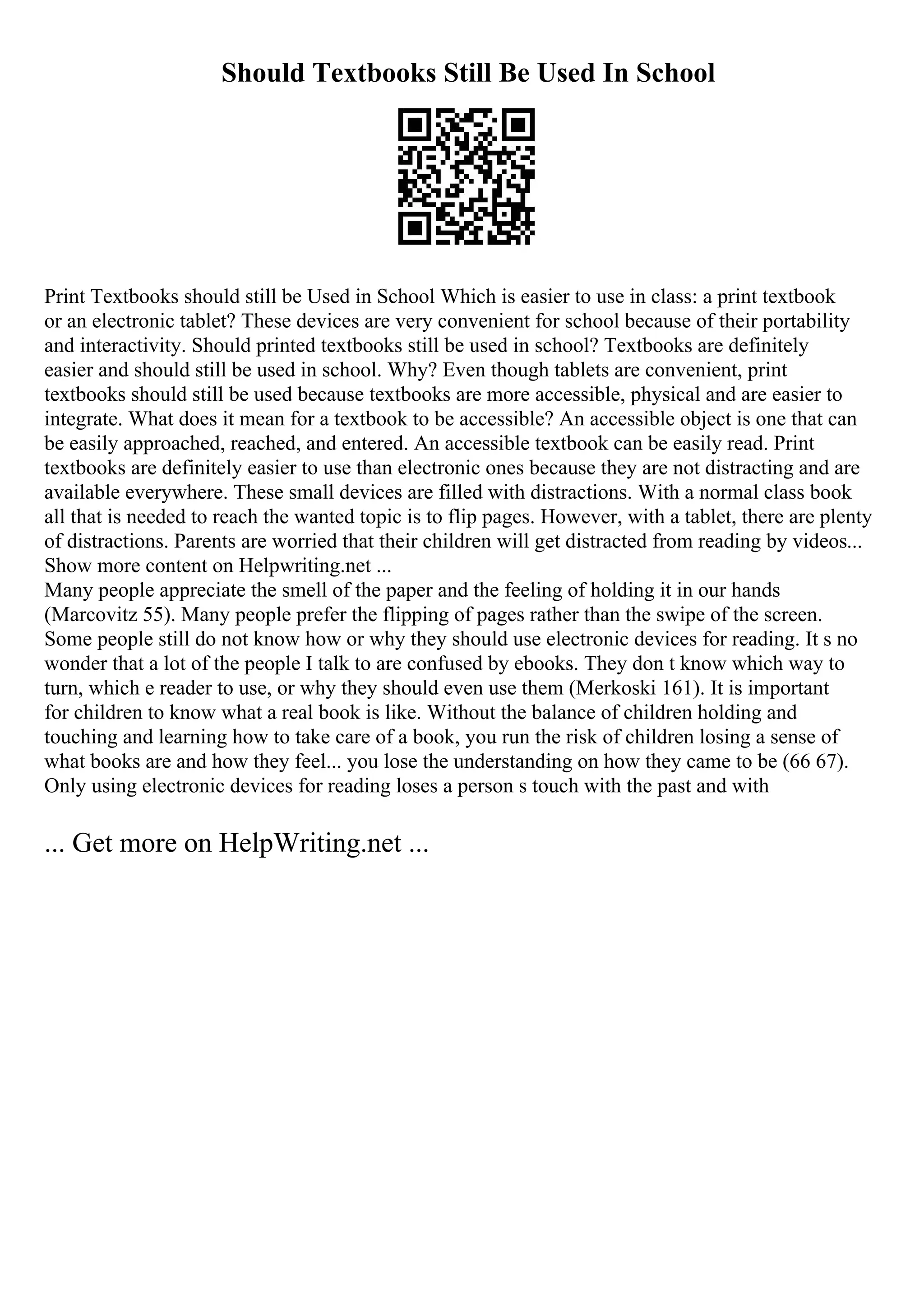 Should Textbooks Still Be Used In School
Print Textbooks should still be Used in School Which is easier to use in class: a print textbook
or an electronic tablet? These devices are very convenient for school because of their portability
and interactivity. Should printed textbooks still be used in school? Textbooks are definitely
easier and should still be used in school. Why? Even though tablets are convenient, print
textbooks should still be used because textbooks are more accessible, physical and are easier to
integrate. What does it mean for a textbook to be accessible? An accessible object is one that can
be easily approached, reached, and entered. An accessible textbook can be easily read. Print
textbooks are definitely easier to use than electronic ones because they are not distracting and are
available everywhere. These small devices are filled with distractions. With a normal class book
all that is needed to reach the wanted topic is to flip pages. However, with a tablet, there are plenty
of distractions. Parents are worried that their children will get distracted from reading by videos...
Show more content on Helpwriting.net ...
Many people appreciate the smell of the paper and the feeling of holding it in our hands
(Marcovitz 55). Many people prefer the flipping of pages rather than the swipe of the screen.
Some people still do not know how or why they should use electronic devices for reading. It s no
wonder that a lot of the people I talk to are confused by ebooks. They don t know which way to
turn, which e reader to use, or why they should even use them (Merkoski 161). It is important
for children to know what a real book is like. Without the balance of children holding and
touching and learning how to take care of a book, you run the risk of children losing a sense of
what books are and how they feel... you lose the understanding on how they came to be (66 67).
Only using electronic devices for reading loses a person s touch with the past and with
... Get more on HelpWriting.net ...
 