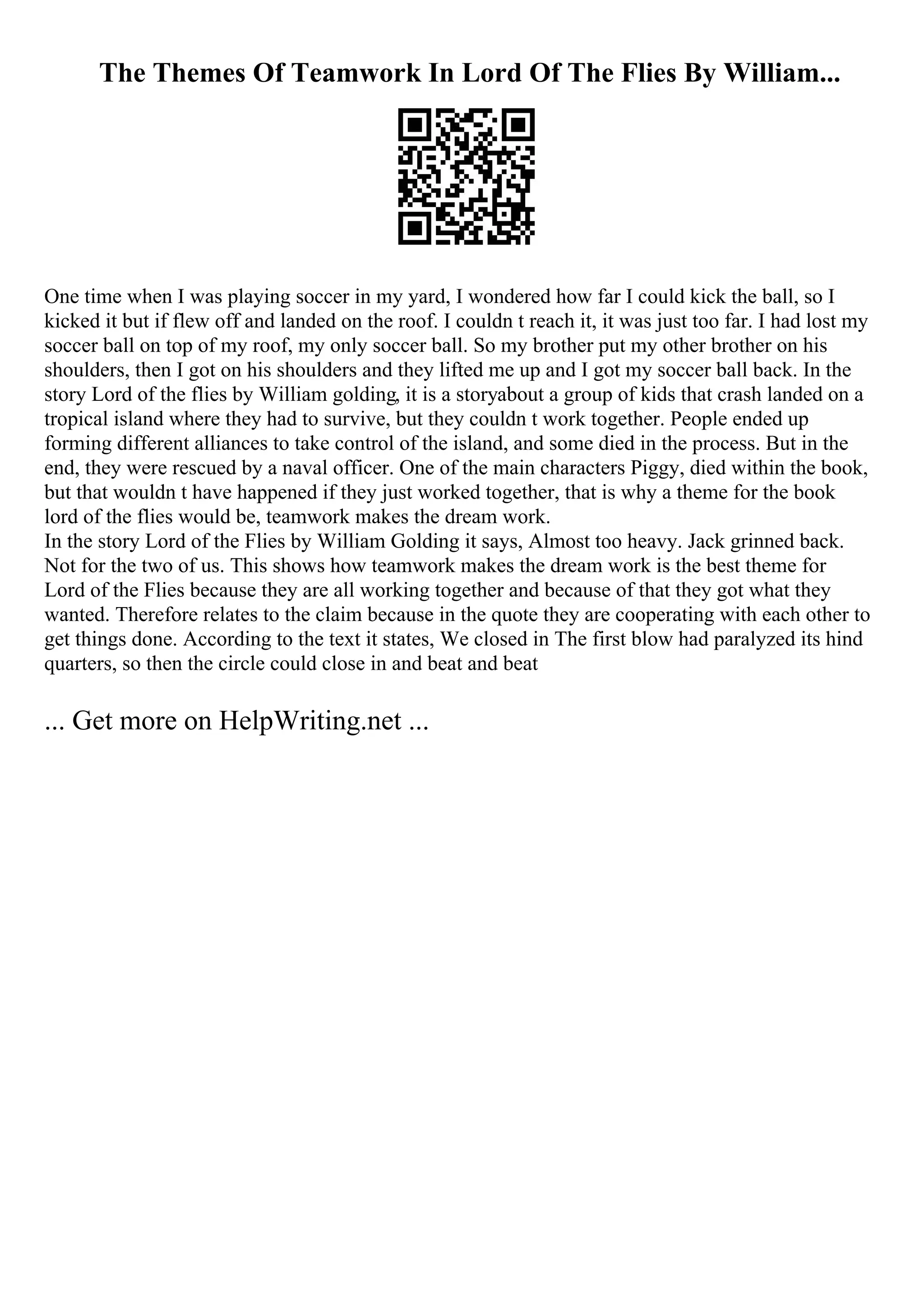 The Themes Of Teamwork In Lord Of The Flies By William...
One time when I was playing soccer in my yard, I wondered how far I could kick the ball, so I
kicked it but if flew off and landed on the roof. I couldn t reach it, it was just too far. I had lost my
soccer ball on top of my roof, my only soccer ball. So my brother put my other brother on his
shoulders, then I got on his shoulders and they lifted me up and I got my soccer ball back. In the
story Lord of the flies by William golding, it is a storyabout a group of kids that crash landed on a
tropical island where they had to survive, but they couldn t work together. People ended up
forming different alliances to take control of the island, and some died in the process. But in the
end, they were rescued by a naval officer. One of the main characters Piggy, died within the book,
but that wouldn t have happened if they just worked together, that is why a theme for the book
lord of the flies would be, teamwork makes the dream work.
In the story Lord of the Flies by William Golding it says, Almost too heavy. Jack grinned back.
Not for the two of us. This shows how teamwork makes the dream work is the best theme for
Lord of the Flies because they are all working together and because of that they got what they
wanted. Therefore relates to the claim because in the quote they are cooperating with each other to
get things done. According to the text it states, We closed in The first blow had paralyzed its hind
quarters, so then the circle could close in and beat and beat
... Get more on HelpWriting.net ...
 