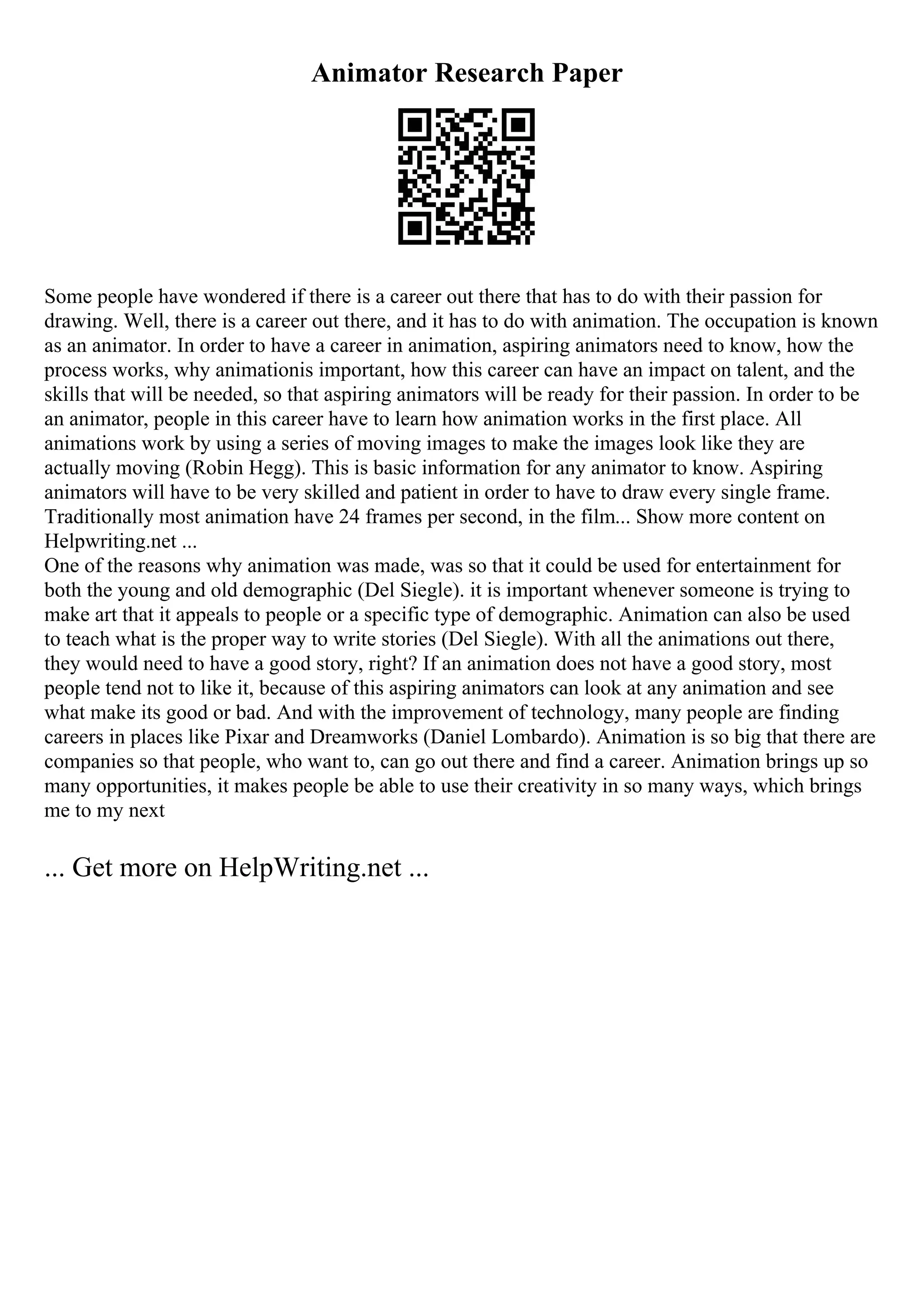 Animator Research Paper
Some people have wondered if there is a career out there that has to do with their passion for
drawing. Well, there is a career out there, and it has to do with animation. The occupation is known
as an animator. In order to have a career in animation, aspiring animators need to know, how the
process works, why animationis important, how this career can have an impact on talent, and the
skills that will be needed, so that aspiring animators will be ready for their passion. In order to be
an animator, people in this career have to learn how animation works in the first place. All
animations work by using a series of moving images to make the images look like they are
actually moving (Robin Hegg). This is basic information for any animator to know. Aspiring
animators will have to be very skilled and patient in order to have to draw every single frame.
Traditionally most animation have 24 frames per second, in the film... Show more content on
Helpwriting.net ...
One of the reasons why animation was made, was so that it could be used for entertainment for
both the young and old demographic (Del Siegle). it is important whenever someone is trying to
make art that it appeals to people or a specific type of demographic. Animation can also be used
to teach what is the proper way to write stories (Del Siegle). With all the animations out there,
they would need to have a good story, right? If an animation does not have a good story, most
people tend not to like it, because of this aspiring animators can look at any animation and see
what make its good or bad. And with the improvement of technology, many people are finding
careers in places like Pixar and Dreamworks (Daniel Lombardo). Animation is so big that there are
companies so that people, who want to, can go out there and find a career. Animation brings up so
many opportunities, it makes people be able to use their creativity in so many ways, which brings
me to my next
... Get more on HelpWriting.net ...
 