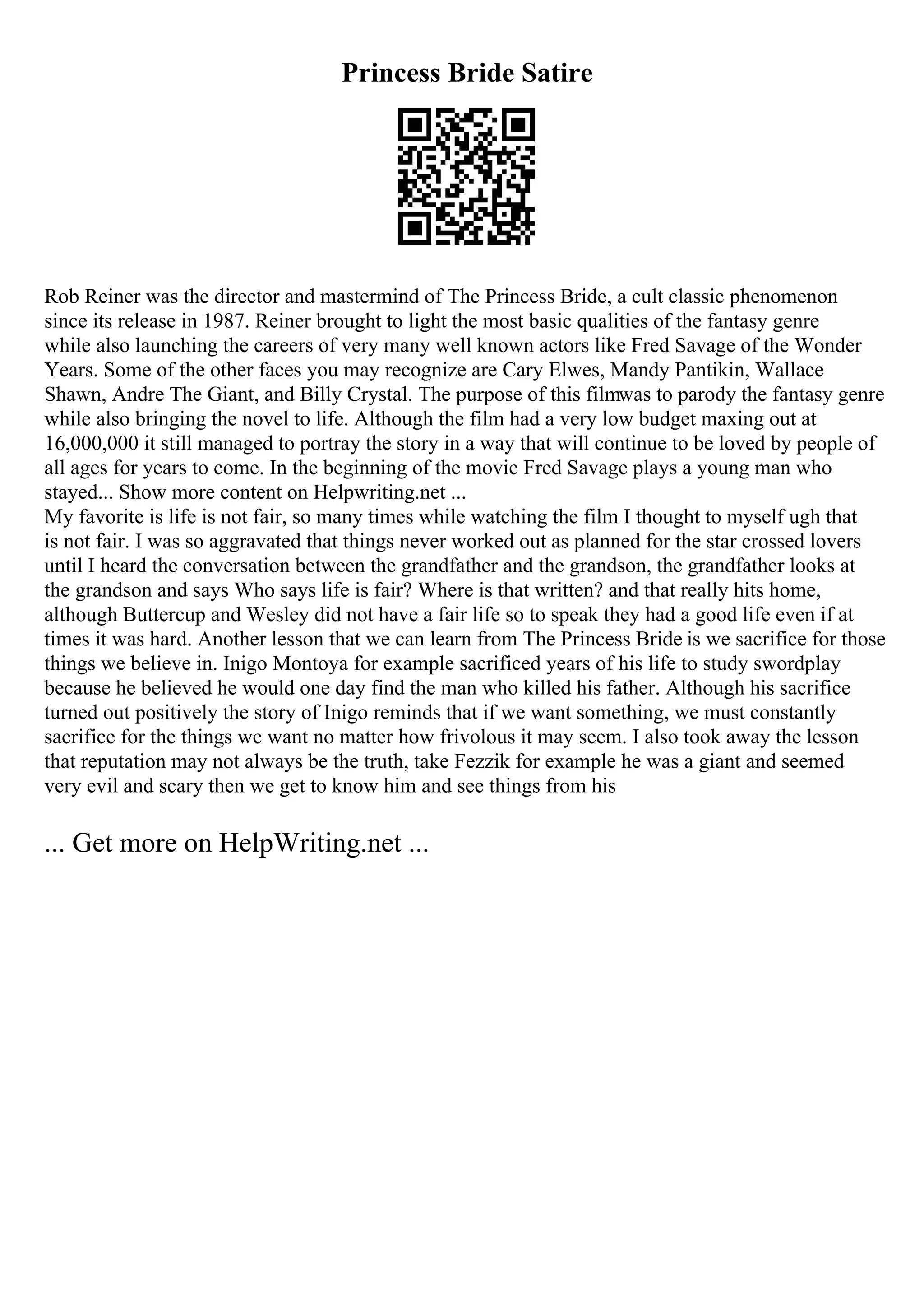 Princess Bride Satire
Rob Reiner was the director and mastermind of The Princess Bride, a cult classic phenomenon
since its release in 1987. Reiner brought to light the most basic qualities of the fantasy genre
while also launching the careers of very many well known actors like Fred Savage of the Wonder
Years. Some of the other faces you may recognize are Cary Elwes, Mandy Pantikin, Wallace
Shawn, Andre The Giant, and Billy Crystal. The purpose of this filmwas to parody the fantasy genre
while also bringing the novel to life. Although the film had a very low budget maxing out at
16,000,000 it still managed to portray the story in a way that will continue to be loved by people of
all ages for years to come. In the beginning of the movie Fred Savage plays a young man who
stayed... Show more content on Helpwriting.net ...
My favorite is life is not fair, so many times while watching the film I thought to myself ugh that
is not fair. I was so aggravated that things never worked out as planned for the star crossed lovers
until I heard the conversation between the grandfather and the grandson, the grandfather looks at
the grandson and says Who says life is fair? Where is that written? and that really hits home,
although Buttercup and Wesley did not have a fair life so to speak they had a good life even if at
times it was hard. Another lesson that we can learn from The Princess Bride is we sacrifice for those
things we believe in. Inigo Montoya for example sacrificed years of his life to study swordplay
because he believed he would one day find the man who killed his father. Although his sacrifice
turned out positively the story of Inigo reminds that if we want something, we must constantly
sacrifice for the things we want no matter how frivolous it may seem. I also took away the lesson
that reputation may not always be the truth, take Fezzik for example he was a giant and seemed
very evil and scary then we get to know him and see things from his
... Get more on HelpWriting.net ...
 
