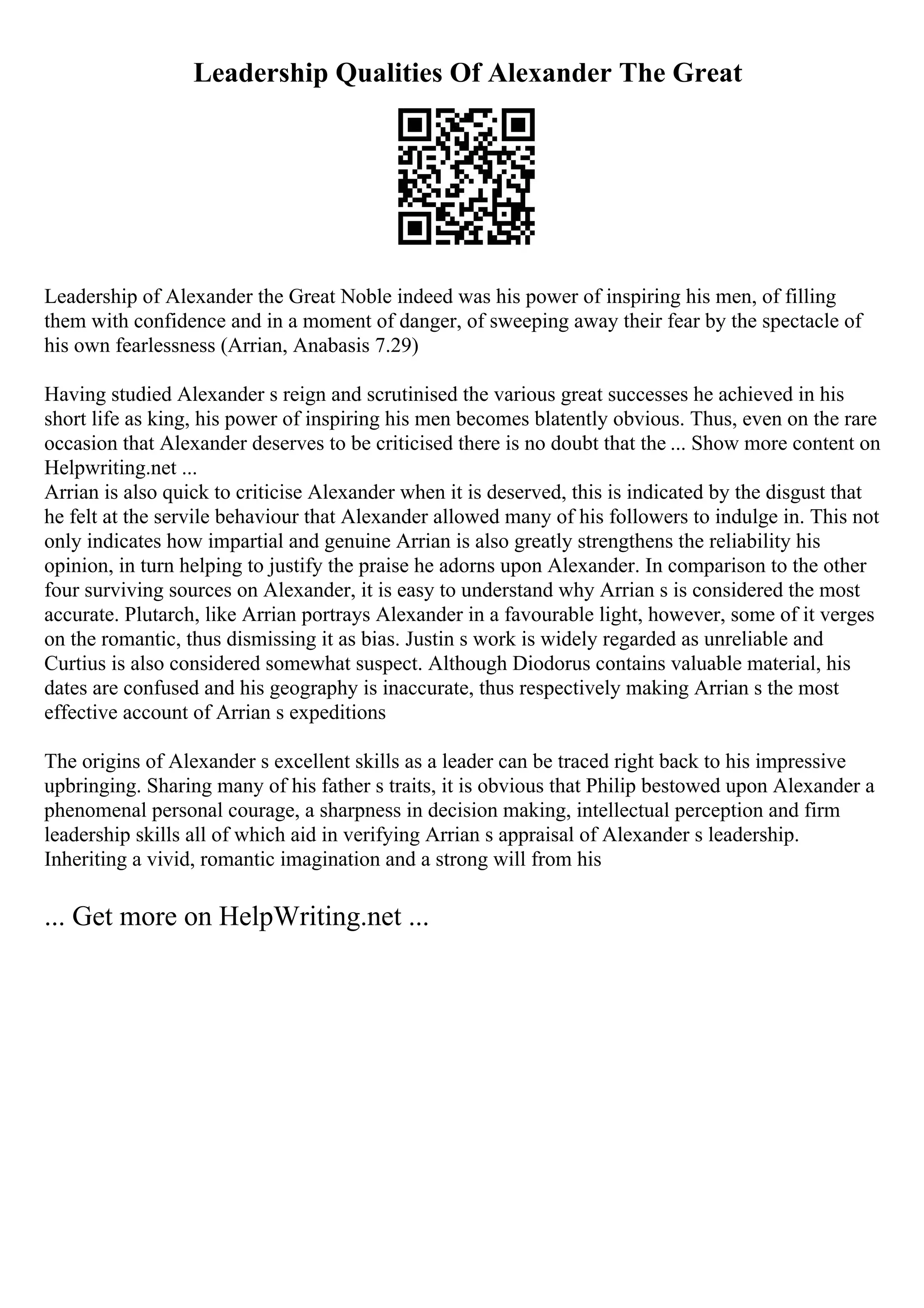 Leadership Qualities Of Alexander The Great
Leadership of Alexander the Great Noble indeed was his power of inspiring his men, of filling
them with confidence and in a moment of danger, of sweeping away their fear by the spectacle of
his own fearlessness (Arrian, Anabasis 7.29)
Having studied Alexander s reign and scrutinised the various great successes he achieved in his
short life as king, his power of inspiring his men becomes blatently obvious. Thus, even on the rare
occasion that Alexander deserves to be criticised there is no doubt that the ... Show more content on
Helpwriting.net ...
Arrian is also quick to criticise Alexander when it is deserved, this is indicated by the disgust that
he felt at the servile behaviour that Alexander allowed many of his followers to indulge in. This not
only indicates how impartial and genuine Arrian is also greatly strengthens the reliability his
opinion, in turn helping to justify the praise he adorns upon Alexander. In comparison to the other
four surviving sources on Alexander, it is easy to understand why Arrian s is considered the most
accurate. Plutarch, like Arrian portrays Alexander in a favourable light, however, some of it verges
on the romantic, thus dismissing it as bias. Justin s work is widely regarded as unreliable and
Curtius is also considered somewhat suspect. Although Diodorus contains valuable material, his
dates are confused and his geography is inaccurate, thus respectively making Arrian s the most
effective account of Arrian s expeditions
The origins of Alexander s excellent skills as a leader can be traced right back to his impressive
upbringing. Sharing many of his father s traits, it is obvious that Philip bestowed upon Alexander a
phenomenal personal courage, a sharpness in decision making, intellectual perception and firm
leadership skills all of which aid in verifying Arrian s appraisal of Alexander s leadership.
Inheriting a vivid, romantic imagination and a strong will from his
... Get more on HelpWriting.net ...
 