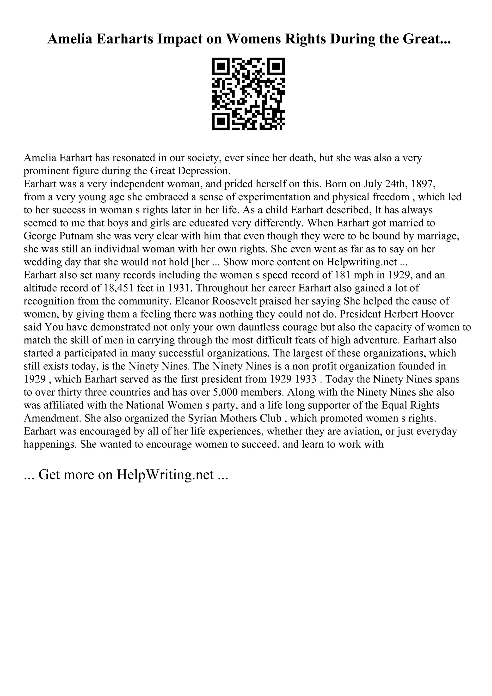 Amelia Earharts Impact on Womens Rights During the Great...
Amelia Earhart has resonated in our society, ever since her death, but she was also a very
prominent figure during the Great Depression.
Earhart was a very independent woman, and prided herself on this. Born on July 24th, 1897,
from a very young age she embraced a sense of experimentation and physical freedom , which led
to her success in woman s rights later in her life. As a child Earhart described, It has always
seemed to me that boys and girls are educated very differently. When Earhart got married to
George Putnam she was very clear with him that even though they were to be bound by marriage,
she was still an individual woman with her own rights. She even went as far as to say on her
wedding day that she would not hold [her ... Show more content on Helpwriting.net ...
Earhart also set many records including the women s speed record of 181 mph in 1929, and an
altitude record of 18,451 feet in 1931. Throughout her career Earhart also gained a lot of
recognition from the community. Eleanor Roosevelt praised her saying She helped the cause of
women, by giving them a feeling there was nothing they could not do. President Herbert Hoover
said You have demonstrated not only your own dauntless courage but also the capacity of women to
match the skill of men in carrying through the most difficult feats of high adventure. Earhart also
started a participated in many successful organizations. The largest of these organizations, which
still exists today, is the Ninety Nines. The Ninety Nines is a non profit organization founded in
1929 , which Earhart served as the first president from 1929 1933 . Today the Ninety Nines spans
to over thirty three countries and has over 5,000 members. Along with the Ninety Nines she also
was affiliated with the National Women s party, and a life long supporter of the Equal Rights
Amendment. She also organized the Syrian Mothers Club , which promoted women s rights.
Earhart was encouraged by all of her life experiences, whether they are aviation, or just everyday
happenings. She wanted to encourage women to succeed, and learn to work with
... Get more on HelpWriting.net ...
 