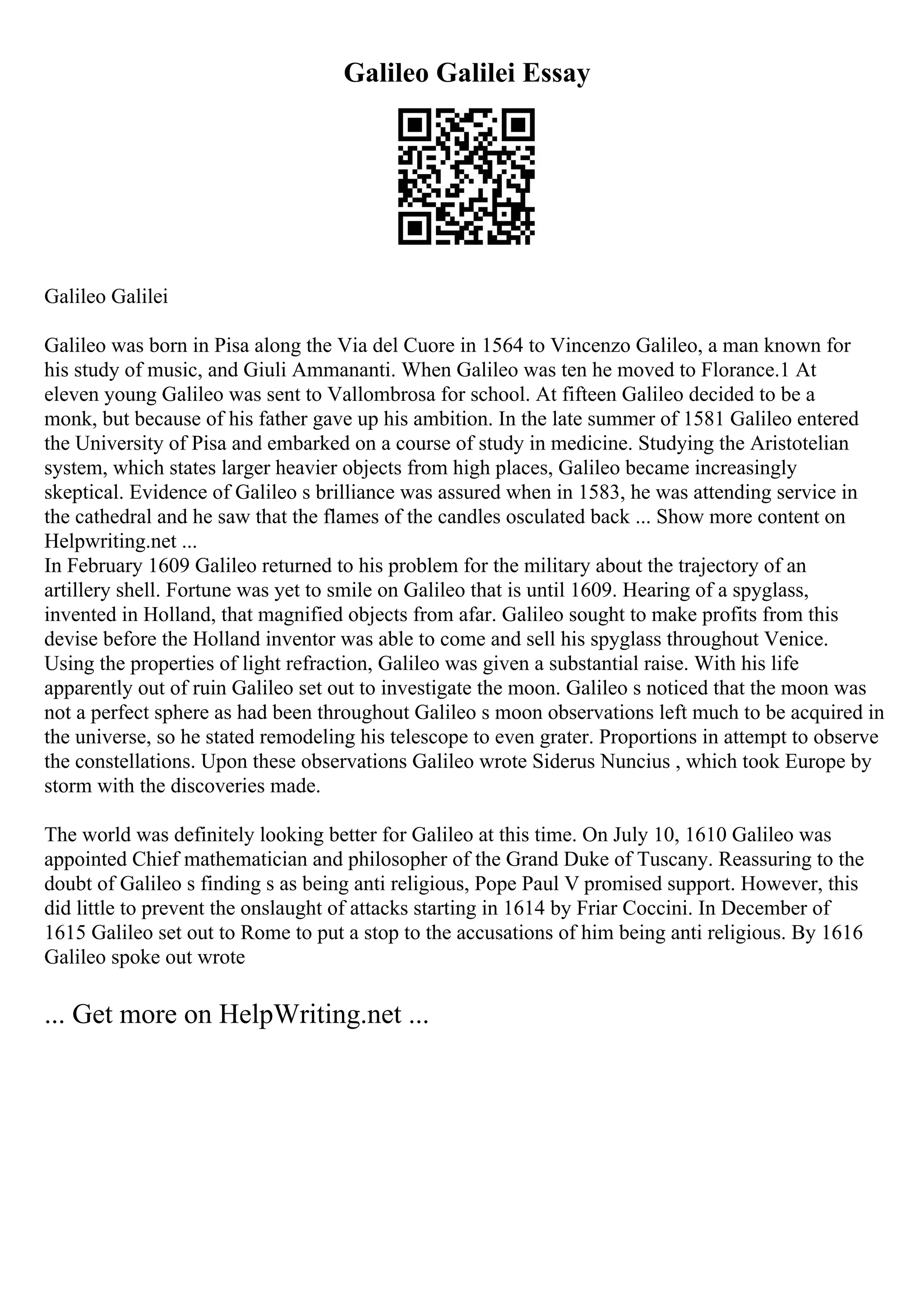 Galileo Galilei Essay
Galileo Galilei
Galileo was born in Pisa along the Via del Cuore in 1564 to Vincenzo Galileo, a man known for
his study of music, and Giuli Ammananti. When Galileo was ten he moved to Florance.1 At
eleven young Galileo was sent to Vallombrosa for school. At fifteen Galileo decided to be a
monk, but because of his father gave up his ambition. In the late summer of 1581 Galileo entered
the University of Pisa and embarked on a course of study in medicine. Studying the Aristotelian
system, which states larger heavier objects from high places, Galileo became increasingly
skeptical. Evidence of Galileo s brilliance was assured when in 1583, he was attending service in
the cathedral and he saw that the flames of the candles osculated back ... Show more content on
Helpwriting.net ...
In February 1609 Galileo returned to his problem for the military about the trajectory of an
artillery shell. Fortune was yet to smile on Galileo that is until 1609. Hearing of a spyglass,
invented in Holland, that magnified objects from afar. Galileo sought to make profits from this
devise before the Holland inventor was able to come and sell his spyglass throughout Venice.
Using the properties of light refraction, Galileo was given a substantial raise. With his life
apparently out of ruin Galileo set out to investigate the moon. Galileo s noticed that the moon was
not a perfect sphere as had been throughout Galileo s moon observations left much to be acquired in
the universe, so he stated remodeling his telescope to even grater. Proportions in attempt to observe
the constellations. Upon these observations Galileo wrote Siderus Nuncius , which took Europe by
storm with the discoveries made.
The world was definitely looking better for Galileo at this time. On July 10, 1610 Galileo was
appointed Chief mathematician and philosopher of the Grand Duke of Tuscany. Reassuring to the
doubt of Galileo s finding s as being anti religious, Pope Paul V promised support. However, this
did little to prevent the onslaught of attacks starting in 1614 by Friar Coccini. In December of
1615 Galileo set out to Rome to put a stop to the accusations of him being anti religious. By 1616
Galileo spoke out wrote
... Get more on HelpWriting.net ...
 