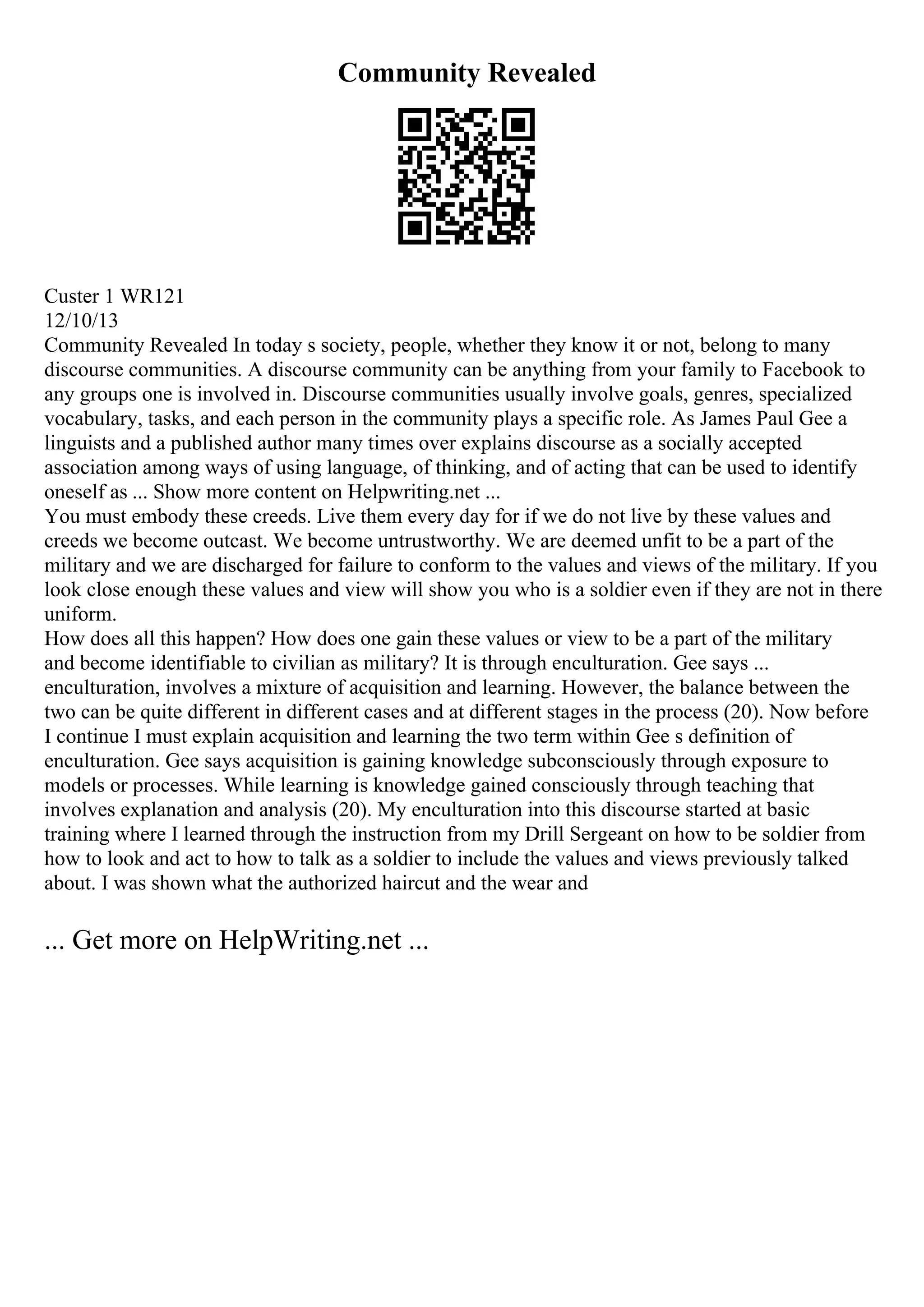 Community Revealed
Custer 1 WR121
12/10/13
Community Revealed In today s society, people, whether they know it or not, belong to many
discourse communities. A discourse community can be anything from your family to Facebook to
any groups one is involved in. Discourse communities usually involve goals, genres, specialized
vocabulary, tasks, and each person in the community plays a specific role. As James Paul Gee a
linguists and a published author many times over explains discourse as a socially accepted
association among ways of using language, of thinking, and of acting that can be used to identify
oneself as ... Show more content on Helpwriting.net ...
You must embody these creeds. Live them every day for if we do not live by these values and
creeds we become outcast. We become untrustworthy. We are deemed unfit to be a part of the
military and we are discharged for failure to conform to the values and views of the military. If you
look close enough these values and view will show you who is a soldier even if they are not in there
uniform.
How does all this happen? How does one gain these values or view to be a part of the military
and become identifiable to civilian as military? It is through enculturation. Gee says ...
enculturation, involves a mixture of acquisition and learning. However, the balance between the
two can be quite different in different cases and at different stages in the process (20). Now before
I continue I must explain acquisition and learning the two term within Gee s definition of
enculturation. Gee says acquisition is gaining knowledge subconsciously through exposure to
models or processes. While learning is knowledge gained consciously through teaching that
involves explanation and analysis (20). My enculturation into this discourse started at basic
training where I learned through the instruction from my Drill Sergeant on how to be soldier from
how to look and act to how to talk as a soldier to include the values and views previously talked
about. I was shown what the authorized haircut and the wear and
... Get more on HelpWriting.net ...
 