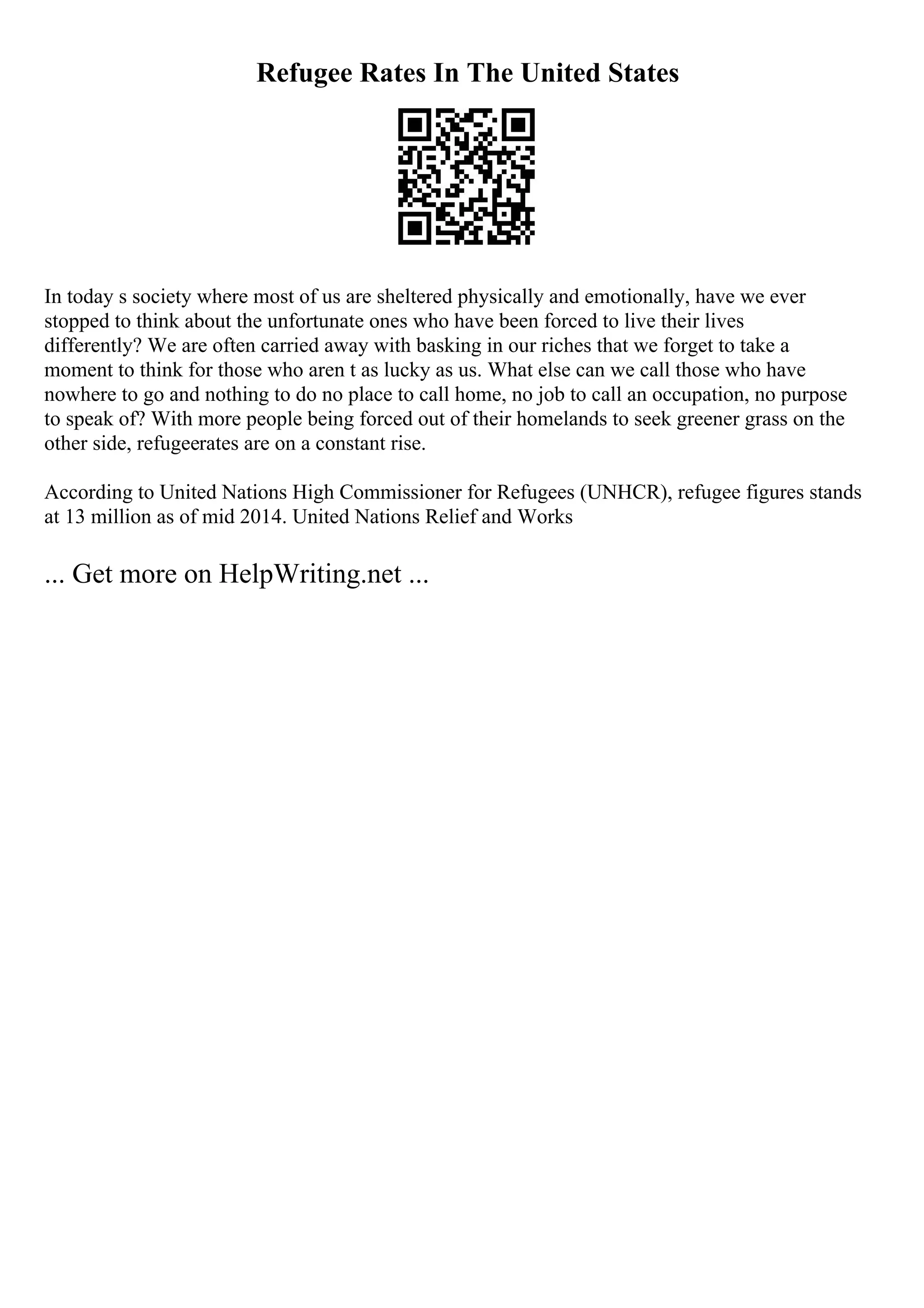 Refugee Rates In The United States
In today s society where most of us are sheltered physically and emotionally, have we ever
stopped to think about the unfortunate ones who have been forced to live their lives
differently? We are often carried away with basking in our riches that we forget to take a
moment to think for those who aren t as lucky as us. What else can we call those who have
nowhere to go and nothing to do no place to call home, no job to call an occupation, no purpose
to speak of? With more people being forced out of their homelands to seek greener grass on the
other side, refugeerates are on a constant rise.
According to United Nations High Commissioner for Refugees (UNHCR), refugee figures stands
at 13 million as of mid 2014. United Nations Relief and Works
... Get more on HelpWriting.net ...
 