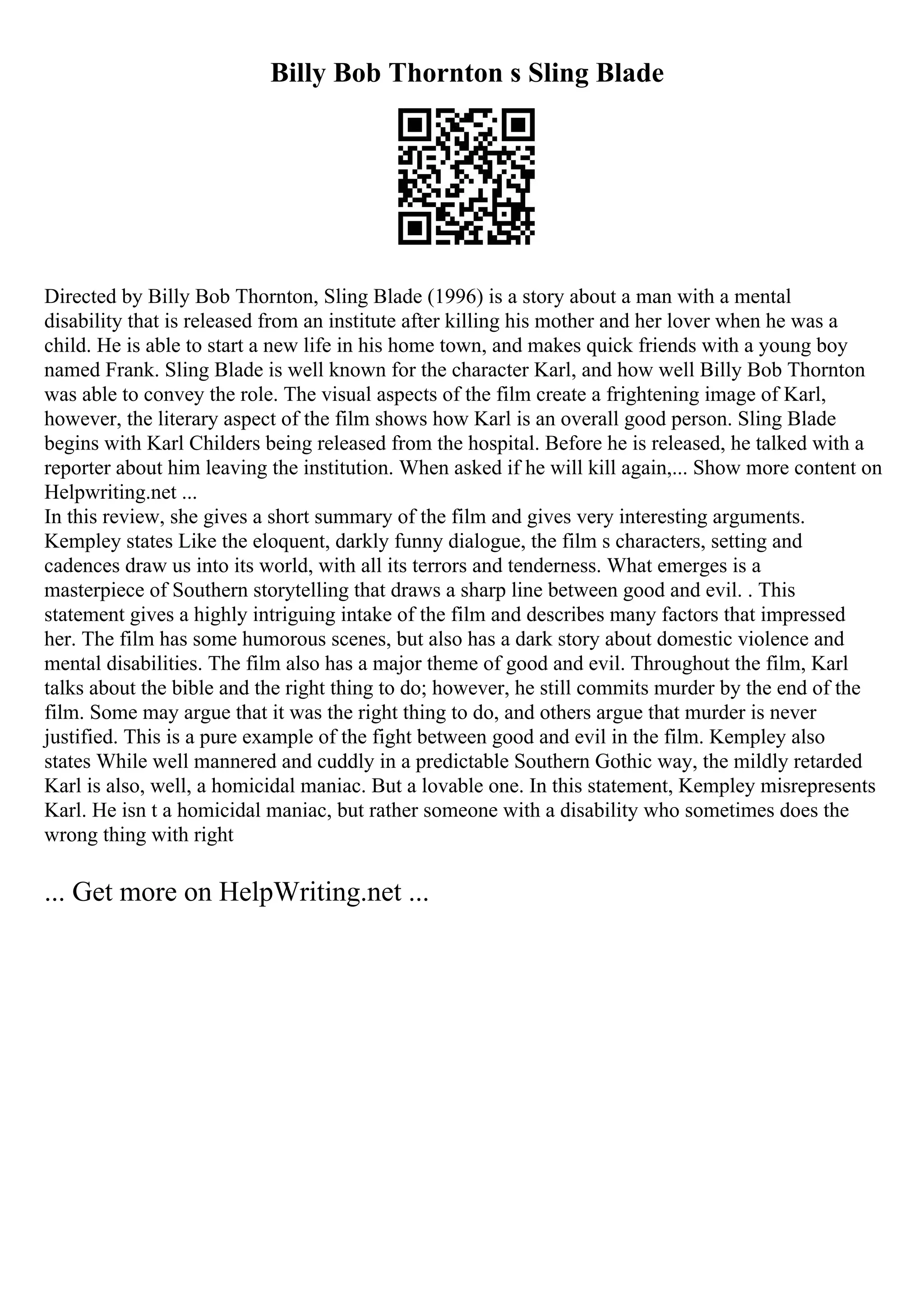 Billy Bob Thornton s Sling Blade
Directed by Billy Bob Thornton, Sling Blade (1996) is a story about a man with a mental
disability that is released from an institute after killing his mother and her lover when he was a
child. He is able to start a new life in his home town, and makes quick friends with a young boy
named Frank. Sling Blade is well known for the character Karl, and how well Billy Bob Thornton
was able to convey the role. The visual aspects of the film create a frightening image of Karl,
however, the literary aspect of the film shows how Karl is an overall good person. Sling Blade
begins with Karl Childers being released from the hospital. Before he is released, he talked with a
reporter about him leaving the institution. When asked if he will kill again,... Show more content on
Helpwriting.net ...
In this review, she gives a short summary of the film and gives very interesting arguments.
Kempley states Like the eloquent, darkly funny dialogue, the film s characters, setting and
cadences draw us into its world, with all its terrors and tenderness. What emerges is a
masterpiece of Southern storytelling that draws a sharp line between good and evil. . This
statement gives a highly intriguing intake of the film and describes many factors that impressed
her. The film has some humorous scenes, but also has a dark story about domestic violence and
mental disabilities. The film also has a major theme of good and evil. Throughout the film, Karl
talks about the bible and the right thing to do; however, he still commits murder by the end of the
film. Some may argue that it was the right thing to do, and others argue that murder is never
justified. This is a pure example of the fight between good and evil in the film. Kempley also
states While well mannered and cuddly in a predictable Southern Gothic way, the mildly retarded
Karl is also, well, a homicidal maniac. But a lovable one. In this statement, Kempley misrepresents
Karl. He isn t a homicidal maniac, but rather someone with a disability who sometimes does the
wrong thing with right
... Get more on HelpWriting.net ...
 