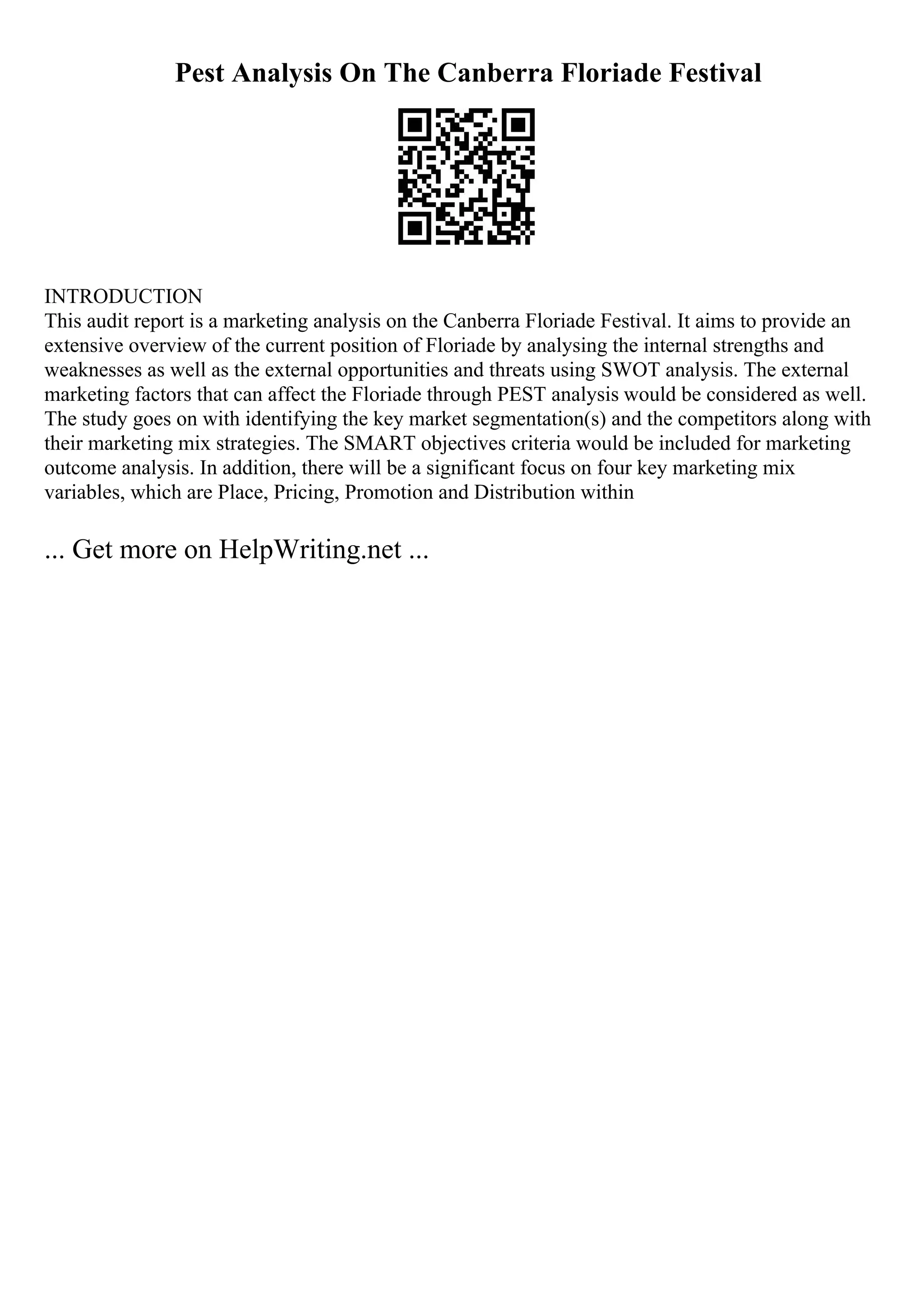 Pest Analysis On The Canberra Floriade Festival
INTRODUCTION
This audit report is a marketing analysis on the Canberra Floriade Festival. It aims to provide an
extensive overview of the current position of Floriade by analysing the internal strengths and
weaknesses as well as the external opportunities and threats using SWOT analysis. The external
marketing factors that can affect the Floriade through PEST analysis would be considered as well.
The study goes on with identifying the key market segmentation(s) and the competitors along with
their marketing mix strategies. The SMART objectives criteria would be included for marketing
outcome analysis. In addition, there will be a significant focus on four key marketing mix
variables, which are Place, Pricing, Promotion and Distribution within
... Get more on HelpWriting.net ...
 