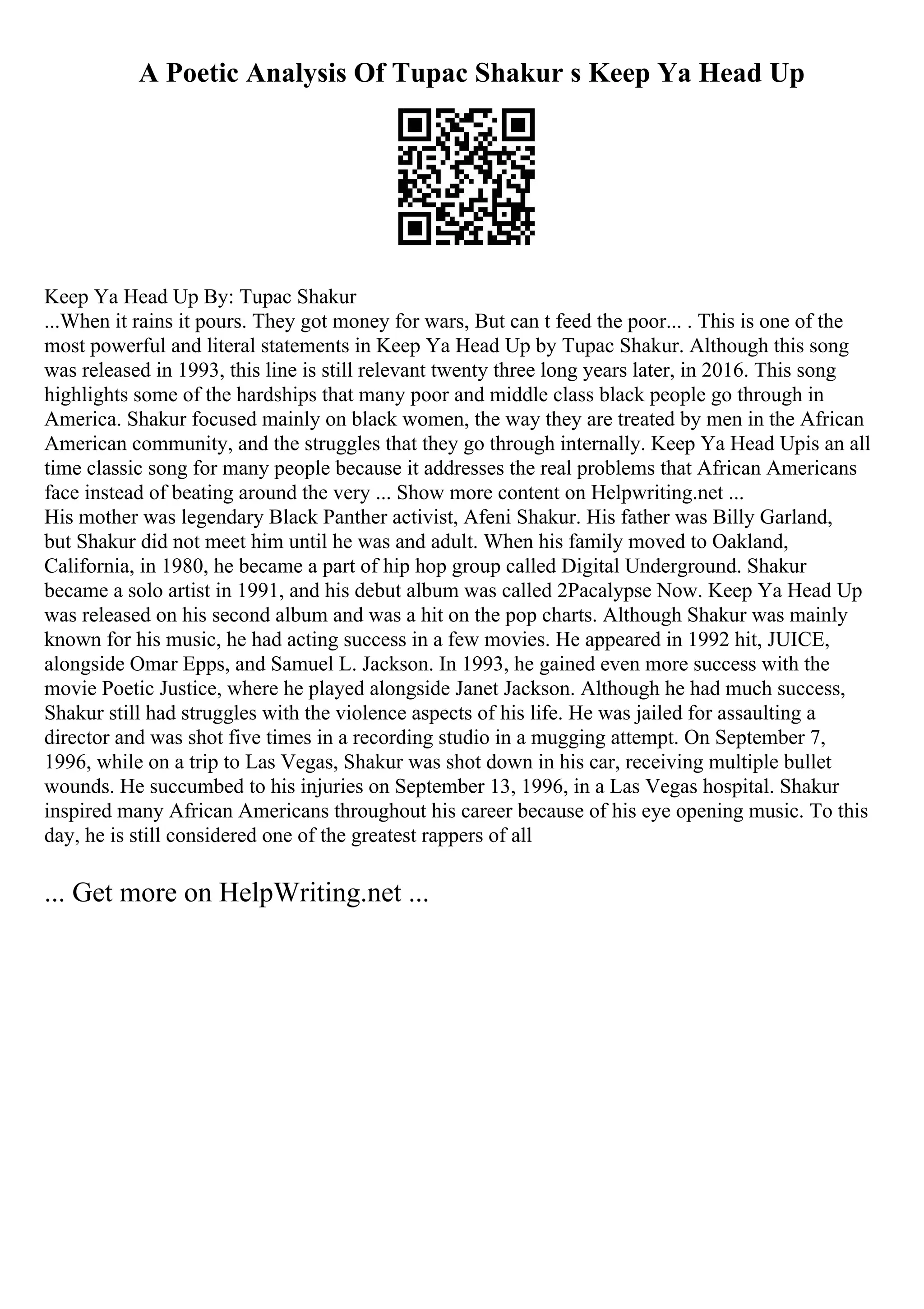 A Poetic Analysis Of Tupac Shakur s Keep Ya Head Up
Keep Ya Head Up By: Tupac Shakur
...When it rains it pours. They got money for wars, But can t feed the poor... . This is one of the
most powerful and literal statements in Keep Ya Head Up by Tupac Shakur. Although this song
was released in 1993, this line is still relevant twenty three long years later, in 2016. This song
highlights some of the hardships that many poor and middle class black people go through in
America. Shakur focused mainly on black women, the way they are treated by men in the African
American community, and the struggles that they go through internally. Keep Ya Head Upis an all
time classic song for many people because it addresses the real problems that African Americans
face instead of beating around the very ... Show more content on Helpwriting.net ...
His mother was legendary Black Panther activist, Afeni Shakur. His father was Billy Garland,
but Shakur did not meet him until he was and adult. When his family moved to Oakland,
California, in 1980, he became a part of hip hop group called Digital Underground. Shakur
became a solo artist in 1991, and his debut album was called 2Pacalypse Now. Keep Ya Head Up
was released on his second album and was a hit on the pop charts. Although Shakur was mainly
known for his music, he had acting success in a few movies. He appeared in 1992 hit, JUICE,
alongside Omar Epps, and Samuel L. Jackson. In 1993, he gained even more success with the
movie Poetic Justice, where he played alongside Janet Jackson. Although he had much success,
Shakur still had struggles with the violence aspects of his life. He was jailed for assaulting a
director and was shot five times in a recording studio in a mugging attempt. On September 7,
1996, while on a trip to Las Vegas, Shakur was shot down in his car, receiving multiple bullet
wounds. He succumbed to his injuries on September 13, 1996, in a Las Vegas hospital. Shakur
inspired many African Americans throughout his career because of his eye opening music. To this
day, he is still considered one of the greatest rappers of all
... Get more on HelpWriting.net ...
 