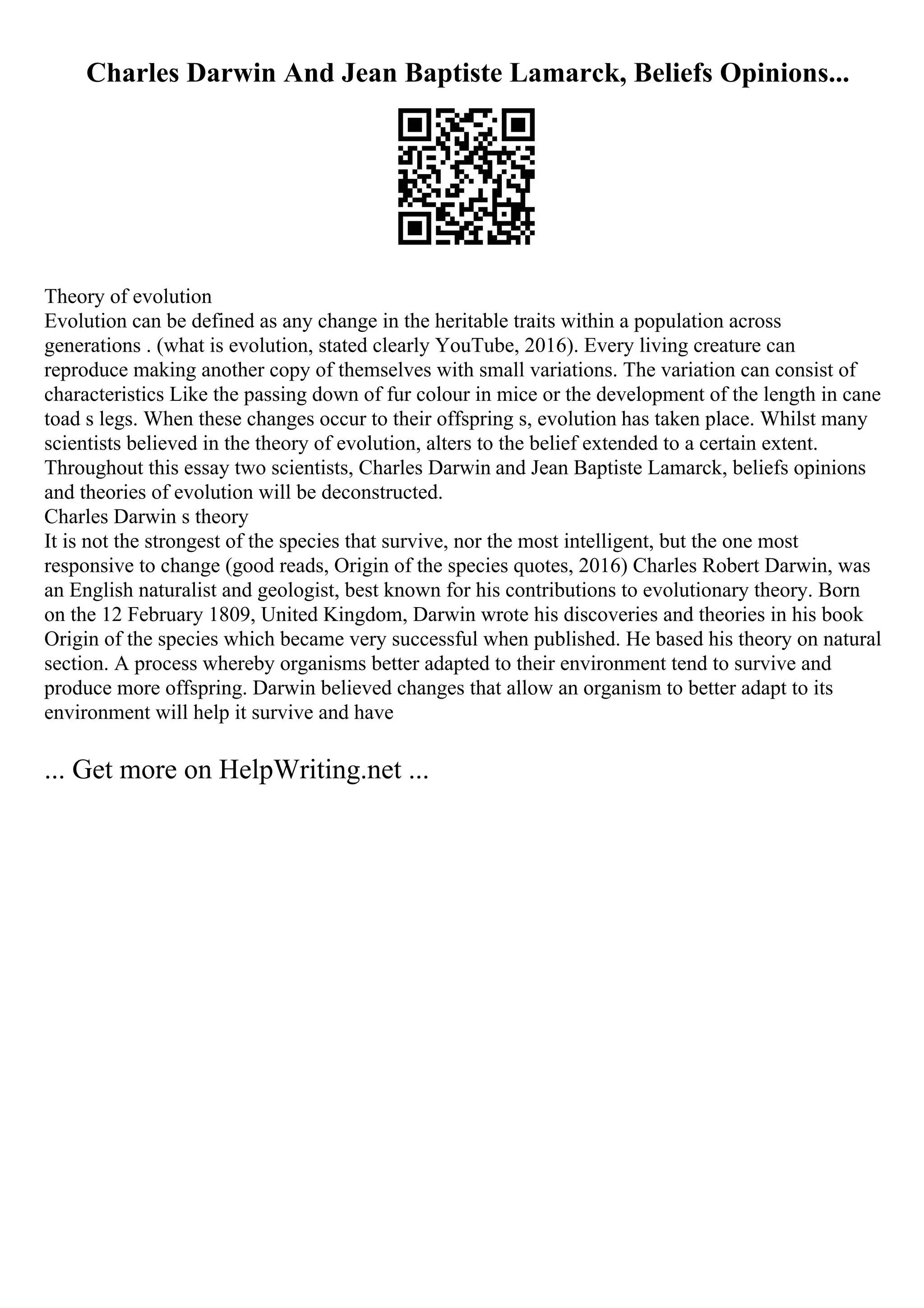 Charles Darwin And Jean Baptiste Lamarck, Beliefs Opinions...
Theory of evolution
Evolution can be defined as any change in the heritable traits within a population across
generations . (what is evolution, stated clearly YouTube, 2016). Every living creature can
reproduce making another copy of themselves with small variations. The variation can consist of
characteristics Like the passing down of fur colour in mice or the development of the length in cane
toad s legs. When these changes occur to their offspring s, evolution has taken place. Whilst many
scientists believed in the theory of evolution, alters to the belief extended to a certain extent.
Throughout this essay two scientists, Charles Darwin and Jean Baptiste Lamarck, beliefs opinions
and theories of evolution will be deconstructed.
Charles Darwin s theory
It is not the strongest of the species that survive, nor the most intelligent, but the one most
responsive to change (good reads, Origin of the species quotes, 2016) Charles Robert Darwin, was
an English naturalist and geologist, best known for his contributions to evolutionary theory. Born
on the 12 February 1809, United Kingdom, Darwin wrote his discoveries and theories in his book
Origin of the species which became very successful when published. He based his theory on natural
section. A process whereby organisms better adapted to their environment tend to survive and
produce more offspring. Darwin believed changes that allow an organism to better adapt to its
environment will help it survive and have
... Get more on HelpWriting.net ...
 