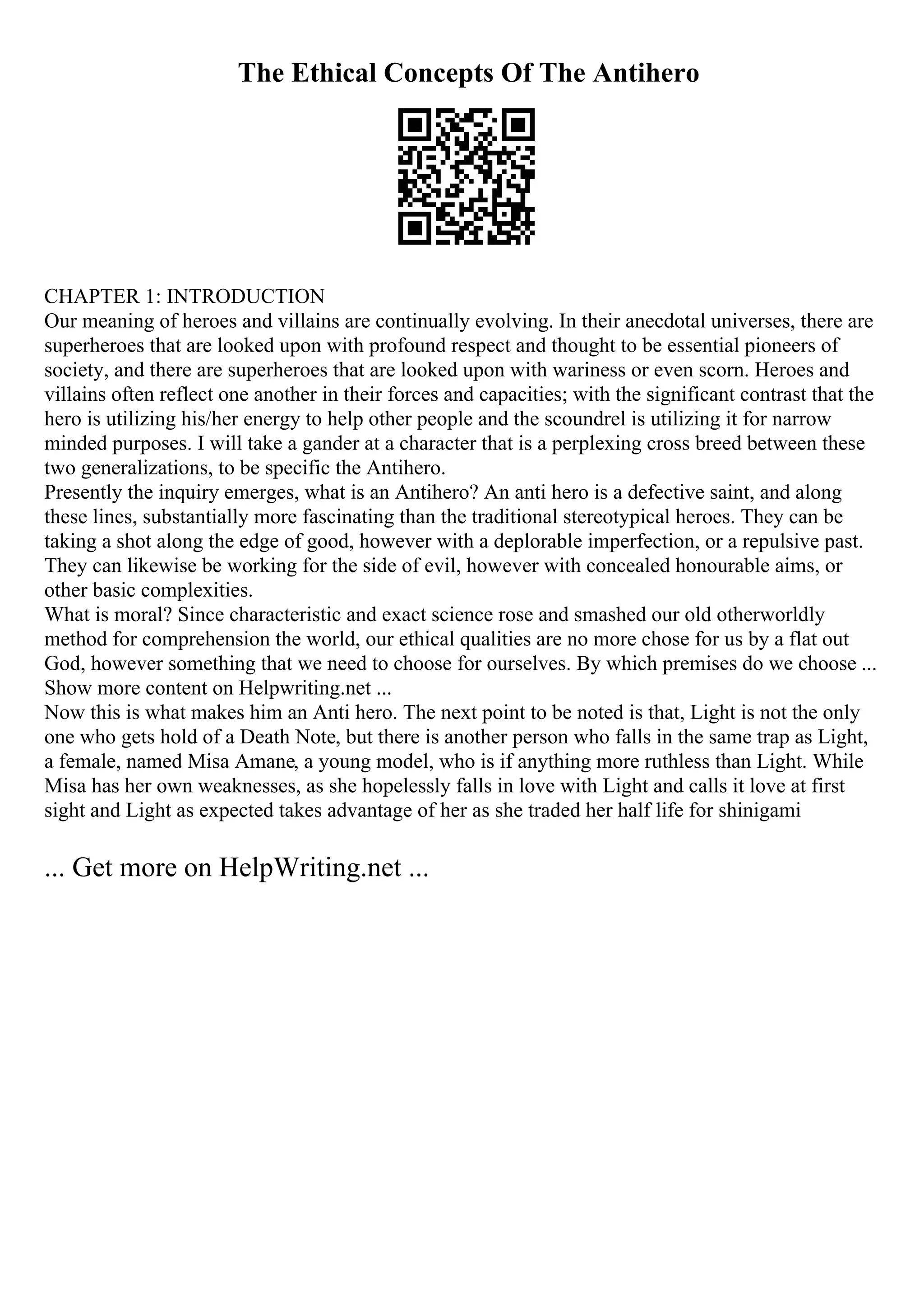 The Ethical Concepts Of The Antihero
CHAPTER 1: INTRODUCTION
Our meaning of heroes and villains are continually evolving. In their anecdotal universes, there are
superheroes that are looked upon with profound respect and thought to be essential pioneers of
society, and there are superheroes that are looked upon with wariness or even scorn. Heroes and
villains often reflect one another in their forces and capacities; with the significant contrast that the
hero is utilizing his/her energy to help other people and the scoundrel is utilizing it for narrow
minded purposes. I will take a gander at a character that is a perplexing cross breed between these
two generalizations, to be specific the Antihero.
Presently the inquiry emerges, what is an Antihero? An anti hero is a defective saint, and along
these lines, substantially more fascinating than the traditional stereotypical heroes. They can be
taking a shot along the edge of good, however with a deplorable imperfection, or a repulsive past.
They can likewise be working for the side of evil, however with concealed honourable aims, or
other basic complexities.
What is moral? Since characteristic and exact science rose and smashed our old otherworldly
method for comprehension the world, our ethical qualities are no more chose for us by a flat out
God, however something that we need to choose for ourselves. By which premises do we choose ...
Show more content on Helpwriting.net ...
Now this is what makes him an Anti hero. The next point to be noted is that, Light is not the only
one who gets hold of a Death Note, but there is another person who falls in the same trap as Light,
a female, named Misa Amane, a young model, who is if anything more ruthless than Light. While
Misa has her own weaknesses, as she hopelessly falls in love with Light and calls it love at first
sight and Light as expected takes advantage of her as she traded her half life for shinigami
... Get more on HelpWriting.net ...
 