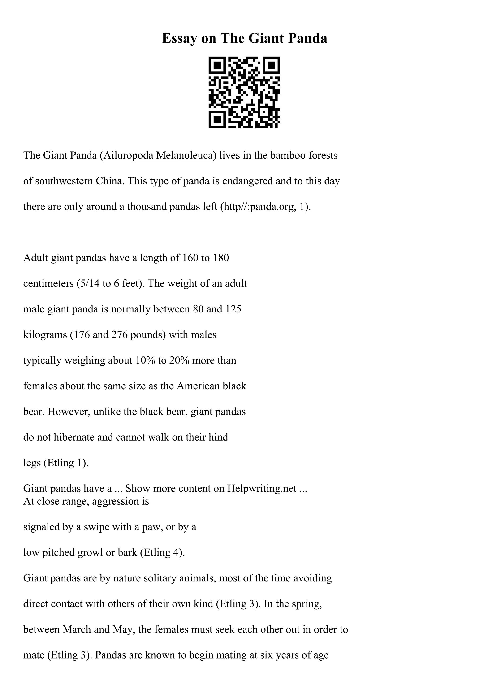 Essay on The Giant Panda
The Giant Panda (Ailuropoda Melanoleuca) lives in the bamboo forests
of southwestern China. This type of panda is endangered and to this day
there are only around a thousand pandas left (http//:panda.org, 1).
Adult giant pandas have a length of 160 to 180
centimeters (5/14 to 6 feet). The weight of an adult
male giant panda is normally between 80 and 125
kilograms (176 and 276 pounds) with males
typically weighing about 10% to 20% more than
females about the same size as the American black
bear. However, unlike the black bear, giant pandas
do not hibernate and cannot walk on their hind
legs (Etling 1).
Giant pandas have a ... Show more content on Helpwriting.net ...
At close range, aggression is
signaled by a swipe with a paw, or by a
low pitched growl or bark (Etling 4).
Giant pandas are by nature solitary animals, most of the time avoiding
direct contact with others of their own kind (Etling 3). In the spring,
between March and May, the females must seek each other out in order to
mate (Etling 3). Pandas are known to begin mating at six years of age
 