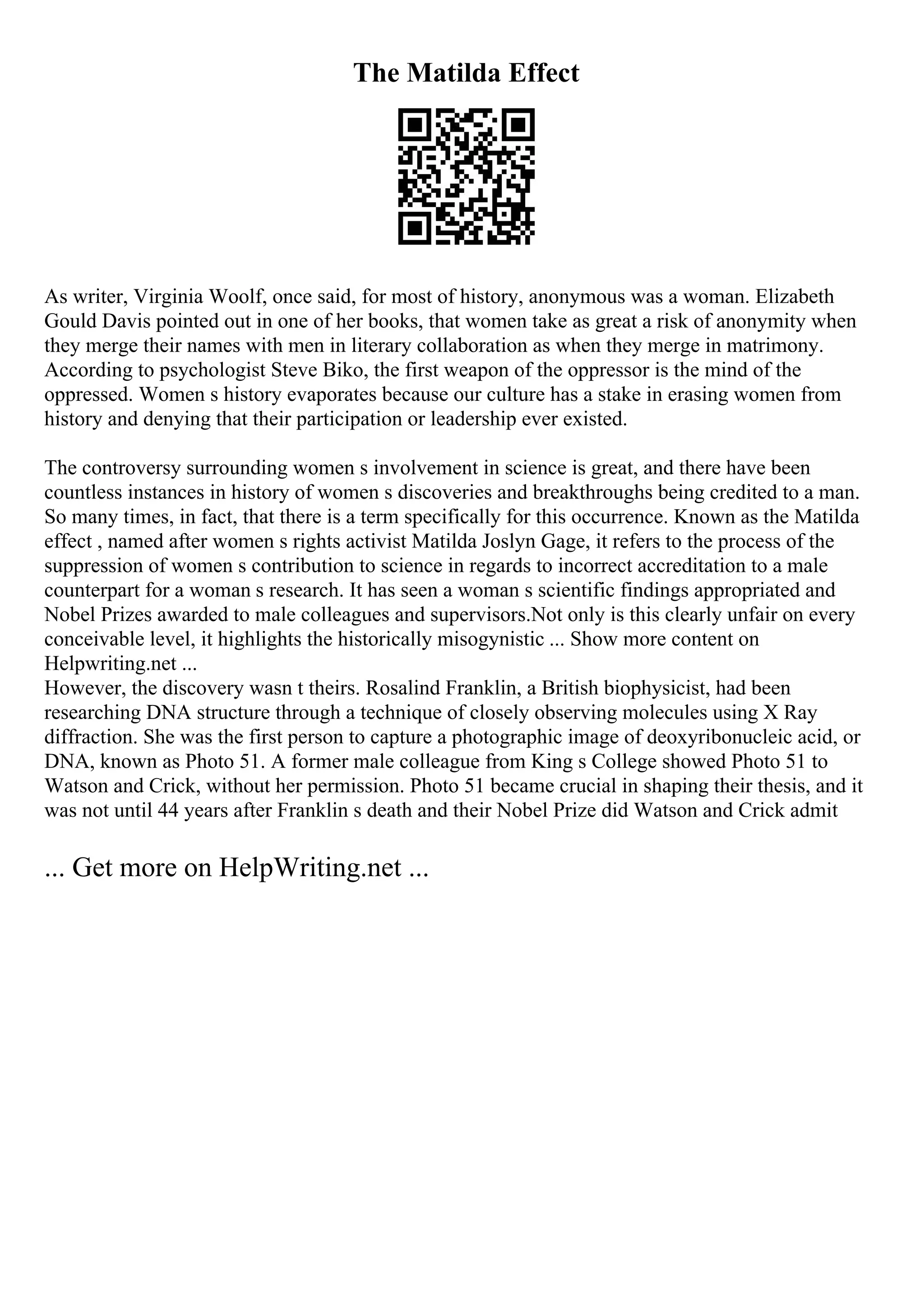 The Matilda Effect
As writer, Virginia Woolf, once said, for most of history, anonymous was a woman. Elizabeth
Gould Davis pointed out in one of her books, that women take as great a risk of anonymity when
they merge their names with men in literary collaboration as when they merge in matrimony.
According to psychologist Steve Biko, the first weapon of the oppressor is the mind of the
oppressed. Women s history evaporates because our culture has a stake in erasing women from
history and denying that their participation or leadership ever existed.
The controversy surrounding women s involvement in science is great, and there have been
countless instances in history of women s discoveries and breakthroughs being credited to a man.
So many times, in fact, that there is a term specifically for this occurrence. Known as the Matilda
effect , named after women s rights activist Matilda Joslyn Gage, it refers to the process of the
suppression of women s contribution to science in regards to incorrect accreditation to a male
counterpart for a woman s research. It has seen a woman s scientific findings appropriated and
Nobel Prizes awarded to male colleagues and supervisors.Not only is this clearly unfair on every
conceivable level, it highlights the historically misogynistic ... Show more content on
Helpwriting.net ...
However, the discovery wasn t theirs. Rosalind Franklin, a British biophysicist, had been
researching DNA structure through a technique of closely observing molecules using X Ray
diffraction. She was the first person to capture a photographic image of deoxyribonucleic acid, or
DNA, known as Photo 51. A former male colleague from King s College showed Photo 51 to
Watson and Crick, without her permission. Photo 51 became crucial in shaping their thesis, and it
was not until 44 years after Franklin s death and their Nobel Prize did Watson and Crick admit
... Get more on HelpWriting.net ...
 