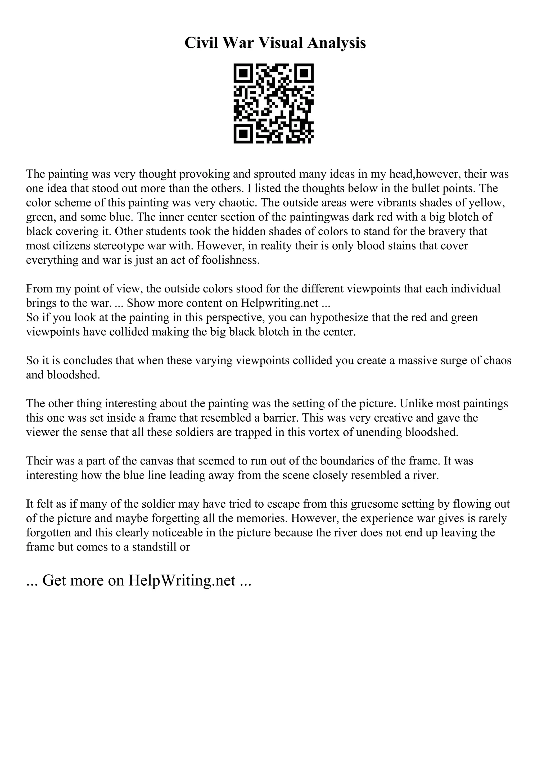Civil War Visual Analysis
The painting was very thought provoking and sprouted many ideas in my head,however, their was
one idea that stood out more than the others. I listed the thoughts below in the bullet points. The
color scheme of this painting was very chaotic. The outside areas were vibrants shades of yellow,
green, and some blue. The inner center section of the paintingwas dark red with a big blotch of
black covering it. Other students took the hidden shades of colors to stand for the bravery that
most citizens stereotype war with. However, in reality their is only blood stains that cover
everything and war is just an act of foolishness.
From my point of view, the outside colors stood for the different viewpoints that each individual
brings to the war. ... Show more content on Helpwriting.net ...
So if you look at the painting in this perspective, you can hypothesize that the red and green
viewpoints have collided making the big black blotch in the center.
So it is concludes that when these varying viewpoints collided you create a massive surge of chaos
and bloodshed.
The other thing interesting about the painting was the setting of the picture. Unlike most paintings
this one was set inside a frame that resembled a barrier. This was very creative and gave the
viewer the sense that all these soldiers are trapped in this vortex of unending bloodshed.
Their was a part of the canvas that seemed to run out of the boundaries of the frame. It was
interesting how the blue line leading away from the scene closely resembled a river.
It felt as if many of the soldier may have tried to escape from this gruesome setting by flowing out
of the picture and maybe forgetting all the memories. However, the experience war gives is rarely
forgotten and this clearly noticeable in the picture because the river does not end up leaving the
frame but comes to a standstill or
... Get more on HelpWriting.net ...
 