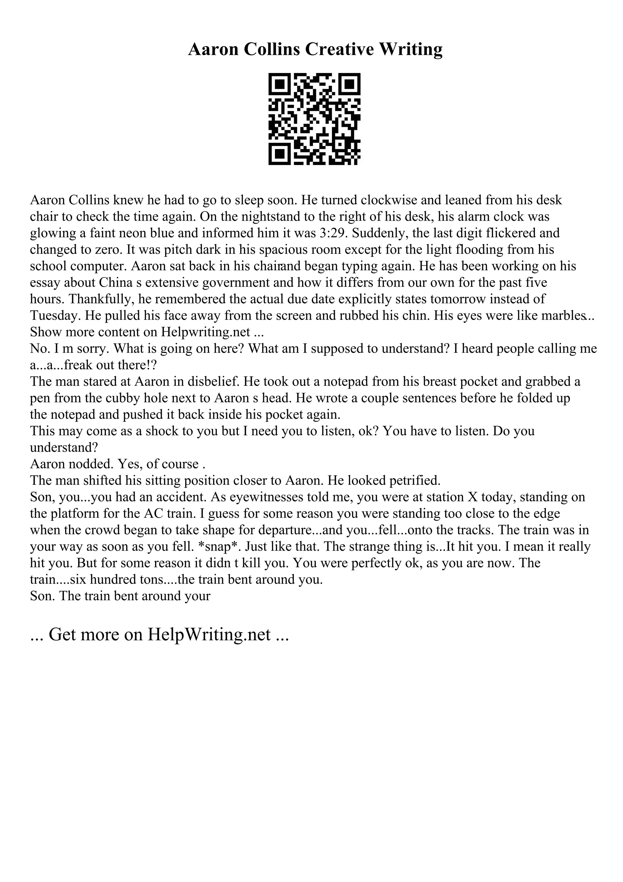 Aaron Collins Creative Writing
Aaron Collins knew he had to go to sleep soon. He turned clockwise and leaned from his desk
chair to check the time again. On the nightstand to the right of his desk, his alarm clock was
glowing a faint neon blue and informed him it was 3:29. Suddenly, the last digit flickered and
changed to zero. It was pitch dark in his spacious room except for the light flooding from his
school computer. Aaron sat back in his chairand began typing again. He has been working on his
essay about China s extensive government and how it differs from our own for the past five
hours. Thankfully, he remembered the actual due date explicitly states tomorrow instead of
Tuesday. He pulled his face away from the screen and rubbed his chin. His eyes were like marbles...
Show more content on Helpwriting.net ...
No. I m sorry. What is going on here? What am I supposed to understand? I heard people calling me
a...a...freak out there!?
The man stared at Aaron in disbelief. He took out a notepad from his breast pocket and grabbed a
pen from the cubby hole next to Aaron s head. He wrote a couple sentences before he folded up
the notepad and pushed it back inside his pocket again.
This may come as a shock to you but I need you to listen, ok? You have to listen. Do you
understand?
Aaron nodded. Yes, of course .
The man shifted his sitting position closer to Aaron. He looked petrified.
Son, you...you had an accident. As eyewitnesses told me, you were at station X today, standing on
the platform for the AC train. I guess for some reason you were standing too close to the edge
when the crowd began to take shape for departure...and you...fell...onto the tracks. The train was in
your way as soon as you fell. *snap*. Just like that. The strange thing is...It hit you. I mean it really
hit you. But for some reason it didn t kill you. You were perfectly ok, as you are now. The
train....six hundred tons....the train bent around you.
Son. The train bent around your
... Get more on HelpWriting.net ...
 