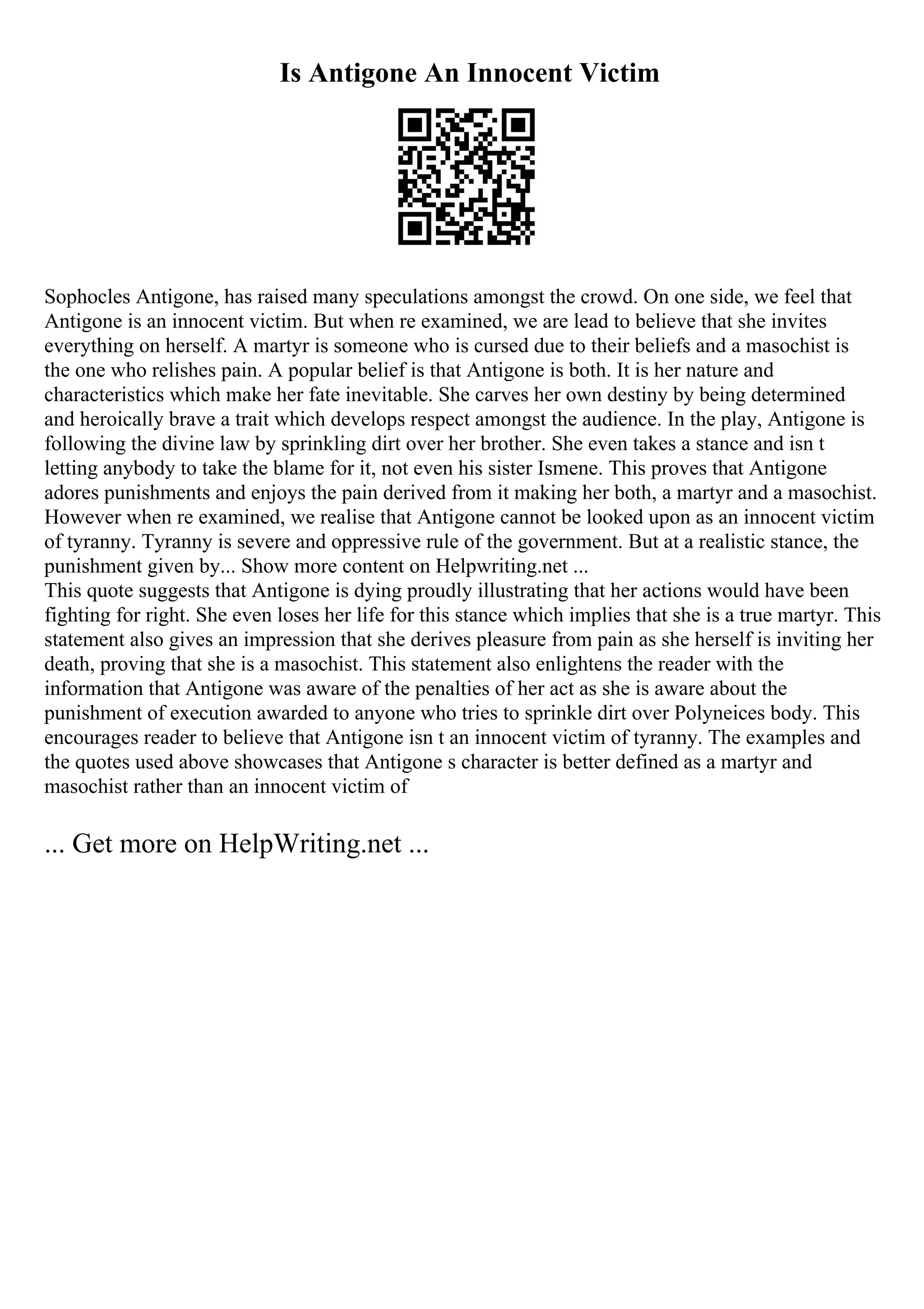 Is Antigone An Innocent Victim
Sophocles Antigone, has raised many speculations amongst the crowd. On one side, we feel that
Antigone is an innocent victim. But when re examined, we are lead to believe that she invites
everything on herself. A martyr is someone who is cursed due to their beliefs and a masochist is
the one who relishes pain. A popular belief is that Antigone is both. It is her nature and
characteristics which make her fate inevitable. She carves her own destiny by being determined
and heroically brave a trait which develops respect amongst the audience. In the play, Antigone is
following the divine law by sprinkling dirt over her brother. She even takes a stance and isn t
letting anybody to take the blame for it, not even his sister Ismene. This proves that Antigone
adores punishments and enjoys the pain derived from it making her both, a martyr and a masochist.
However when re examined, we realise that Antigone cannot be looked upon as an innocent victim
of tyranny. Tyranny is severe and oppressive rule of the government. But at a realistic stance, the
punishment given by... Show more content on Helpwriting.net ...
This quote suggests that Antigone is dying proudly illustrating that her actions would have been
fighting for right. She even loses her life for this stance which implies that she is a true martyr. This
statement also gives an impression that she derives pleasure from pain as she herself is inviting her
death, proving that she is a masochist. This statement also enlightens the reader with the
information that Antigone was aware of the penalties of her act as she is aware about the
punishment of execution awarded to anyone who tries to sprinkle dirt over Polyneices body. This
encourages reader to believe that Antigone isn t an innocent victim of tyranny. The examples and
the quotes used above showcases that Antigone s character is better defined as a martyr and
masochist rather than an innocent victim of
... Get more on HelpWriting.net ...
 