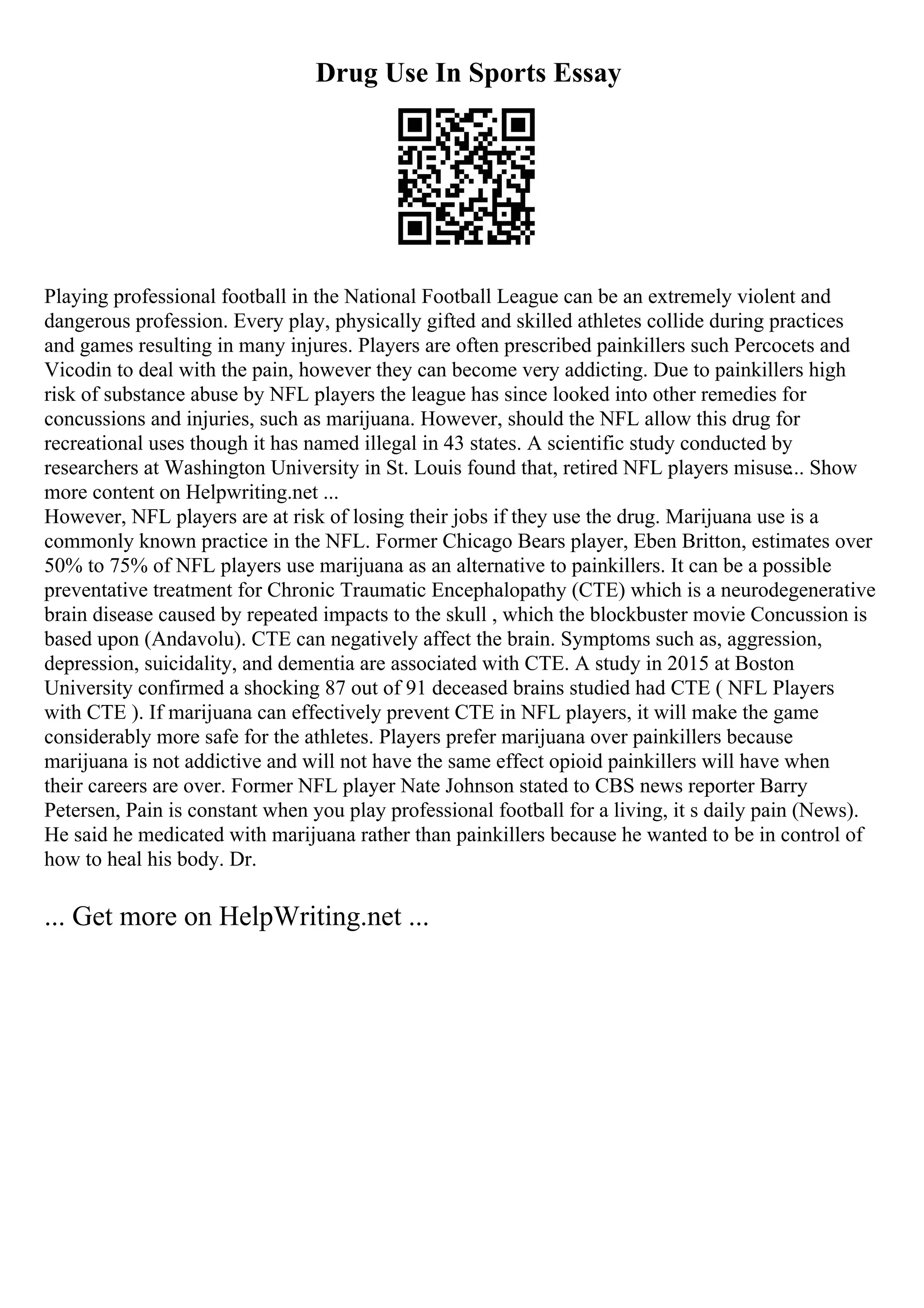 Drug Use In Sports Essay
Playing professional football in the National Football League can be an extremely violent and
dangerous profession. Every play, physically gifted and skilled athletes collide during practices
and games resulting in many injures. Players are often prescribed painkillers such Percocets and
Vicodin to deal with the pain, however they can become very addicting. Due to painkillers high
risk of substance abuse by NFL players the league has since looked into other remedies for
concussions and injuries, such as marijuana. However, should the NFL allow this drug for
recreational uses though it has named illegal in 43 states. A scientific study conducted by
researchers at Washington University in St. Louis found that, retired NFL players misuse... Show
more content on Helpwriting.net ...
However, NFL players are at risk of losing their jobs if they use the drug. Marijuana use is a
commonly known practice in the NFL. Former Chicago Bears player, Eben Britton, estimates over
50% to 75% of NFL players use marijuana as an alternative to painkillers. It can be a possible
preventative treatment for Chronic Traumatic Encephalopathy (CTE) which is a neurodegenerative
brain disease caused by repeated impacts to the skull , which the blockbuster movie Concussion is
based upon (Andavolu). CTE can negatively affect the brain. Symptoms such as, aggression,
depression, suicidality, and dementia are associated with CTE. A study in 2015 at Boston
University confirmed a shocking 87 out of 91 deceased brains studied had CTE ( NFL Players
with CTE ). If marijuana can effectively prevent CTE in NFL players, it will make the game
considerably more safe for the athletes. Players prefer marijuana over painkillers because
marijuana is not addictive and will not have the same effect opioid painkillers will have when
their careers are over. Former NFL player Nate Johnson stated to CBS news reporter Barry
Petersen, Pain is constant when you play professional football for a living, it s daily pain (News).
He said he medicated with marijuana rather than painkillers because he wanted to be in control of
how to heal his body. Dr.
... Get more on HelpWriting.net ...
 