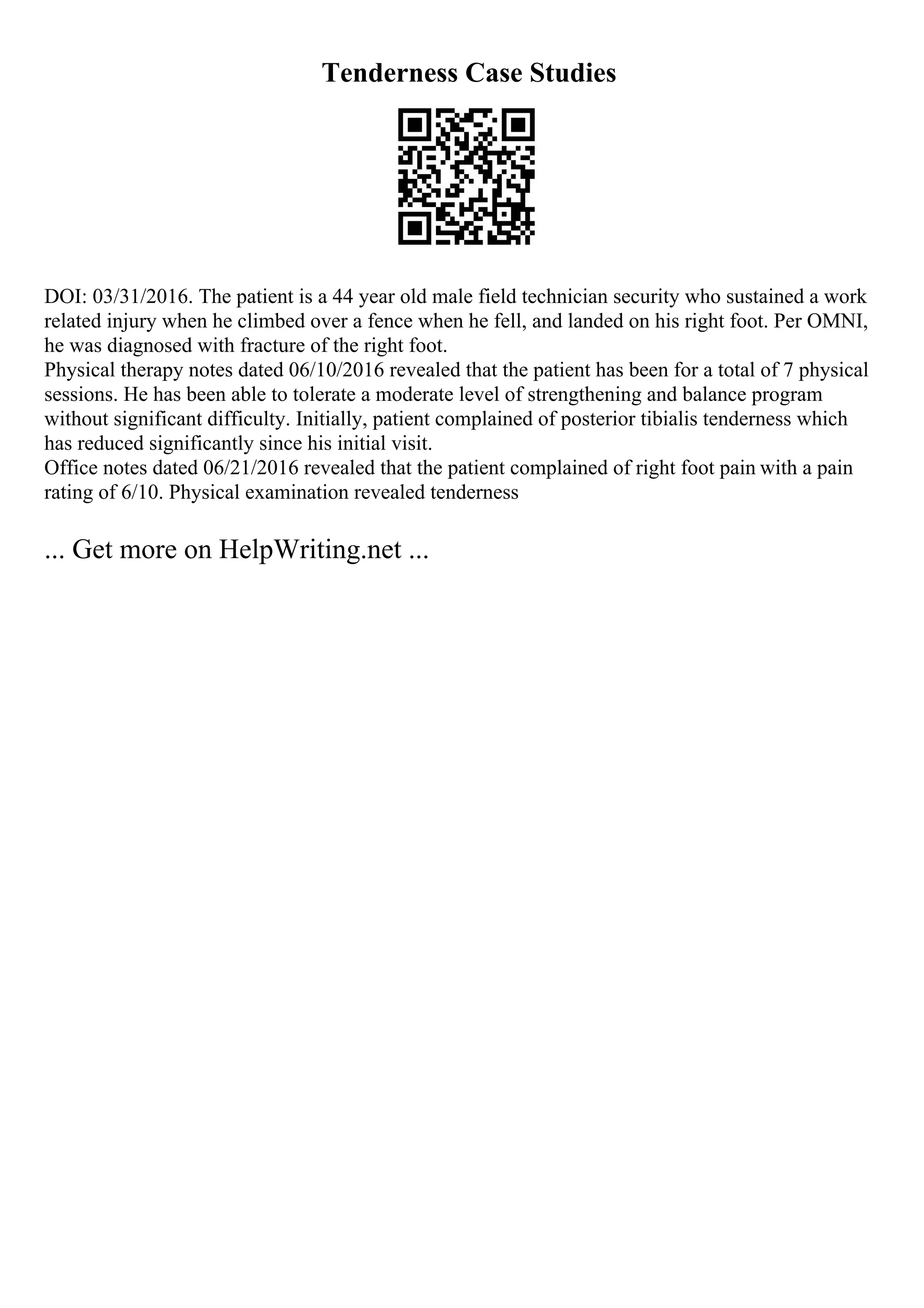 Tenderness Case Studies
DOI: 03/31/2016. The patient is a 44 year old male field technician security who sustained a work
related injury when he climbed over a fence when he fell, and landed on his right foot. Per OMNI,
he was diagnosed with fracture of the right foot.
Physical therapy notes dated 06/10/2016 revealed that the patient has been for a total of 7 physical
sessions. He has been able to tolerate a moderate level of strengthening and balance program
without significant difficulty. Initially, patient complained of posterior tibialis tenderness which
has reduced significantly since his initial visit.
Office notes dated 06/21/2016 revealed that the patient complained of right foot pain with a pain
rating of 6/10. Physical examination revealed tenderness
... Get more on HelpWriting.net ...
 