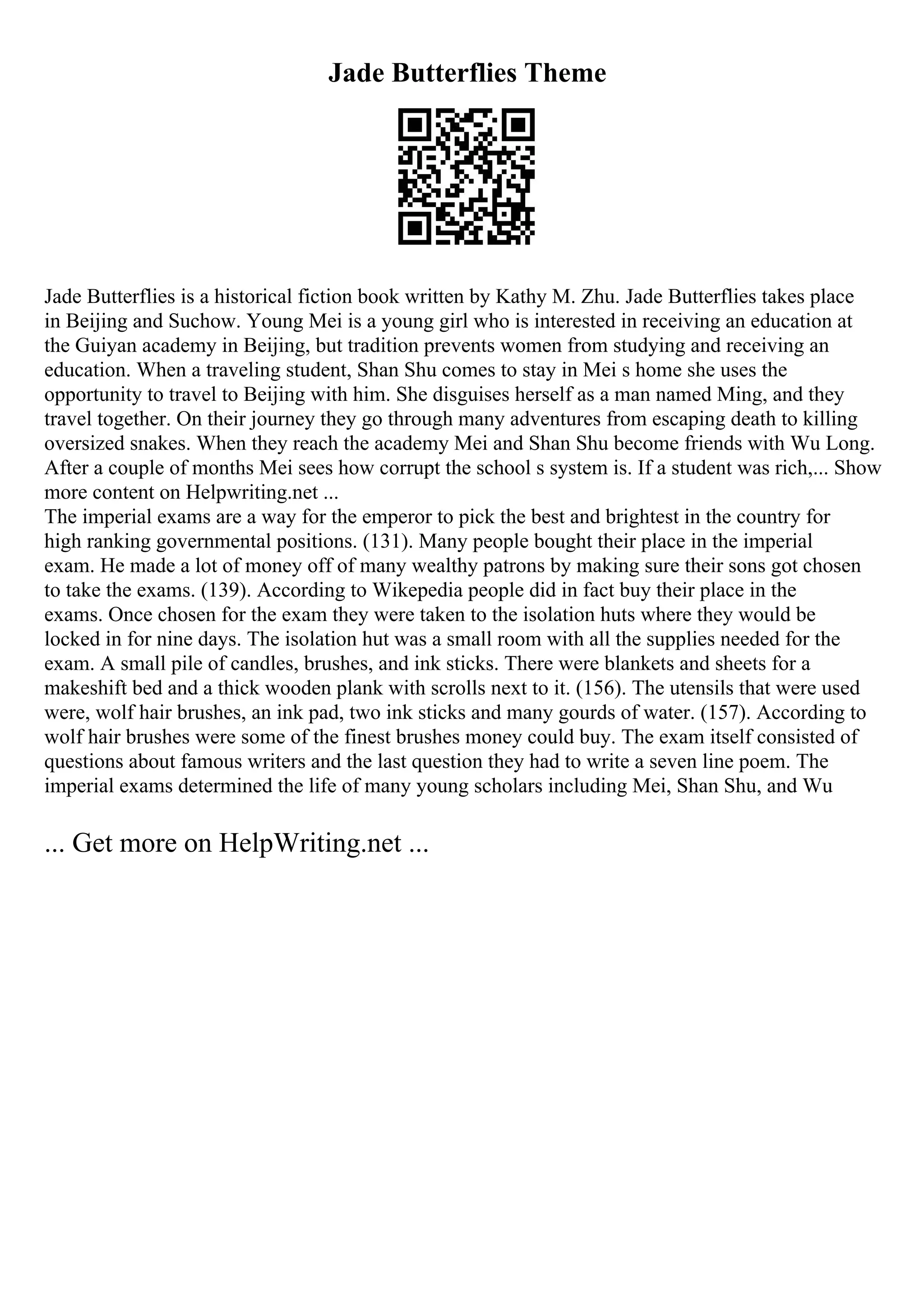 Jade Butterflies Theme
Jade Butterflies is a historical fiction book written by Kathy M. Zhu. Jade Butterflies takes place
in Beijing and Suchow. Young Mei is a young girl who is interested in receiving an education at
the Guiyan academy in Beijing, but tradition prevents women from studying and receiving an
education. When a traveling student, Shan Shu comes to stay in Mei s home she uses the
opportunity to travel to Beijing with him. She disguises herself as a man named Ming, and they
travel together. On their journey they go through many adventures from escaping death to killing
oversized snakes. When they reach the academy Mei and Shan Shu become friends with Wu Long.
After a couple of months Mei sees how corrupt the school s system is. If a student was rich,... Show
more content on Helpwriting.net ...
The imperial exams are a way for the emperor to pick the best and brightest in the country for
high ranking governmental positions. (131). Many people bought their place in the imperial
exam. He made a lot of money off of many wealthy patrons by making sure their sons got chosen
to take the exams. (139). According to Wikepedia people did in fact buy their place in the
exams. Once chosen for the exam they were taken to the isolation huts where they would be
locked in for nine days. The isolation hut was a small room with all the supplies needed for the
exam. A small pile of candles, brushes, and ink sticks. There were blankets and sheets for a
makeshift bed and a thick wooden plank with scrolls next to it. (156). The utensils that were used
were, wolf hair brushes, an ink pad, two ink sticks and many gourds of water. (157). According to
wolf hair brushes were some of the finest brushes money could buy. The exam itself consisted of
questions about famous writers and the last question they had to write a seven line poem. The
imperial exams determined the life of many young scholars including Mei, Shan Shu, and Wu
... Get more on HelpWriting.net ...
 