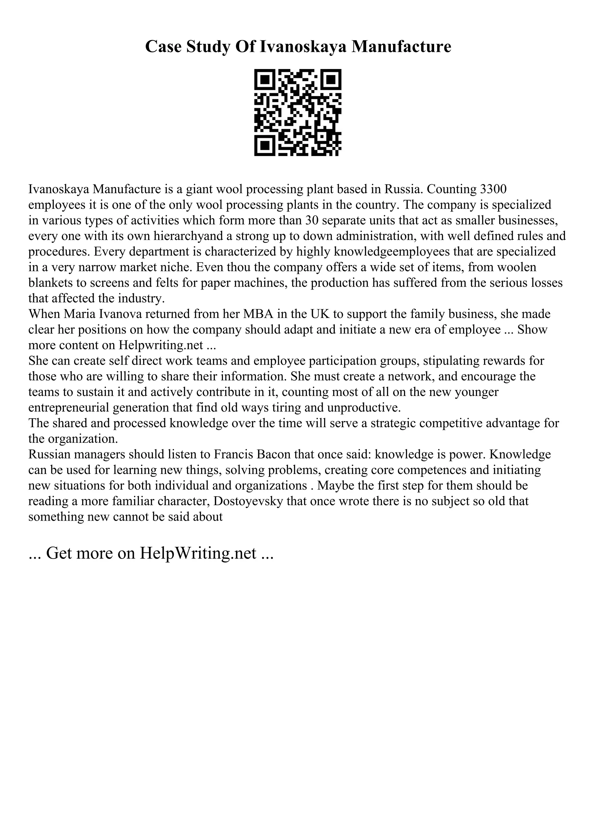 Case Study Of Ivanoskaya Manufacture
Ivanoskaya Manufacture is a giant wool processing plant based in Russia. Counting 3300
employees it is one of the only wool processing plants in the country. The company is specialized
in various types of activities which form more than 30 separate units that act as smaller businesses,
every one with its own hierarchyand a strong up to down administration, with well defined rules and
procedures. Every department is characterized by highly knowledgeemployees that are specialized
in a very narrow market niche. Even thou the company offers a wide set of items, from woolen
blankets to screens and felts for paper machines, the production has suffered from the serious losses
that affected the industry.
When Maria Ivanova returned from her MBA in the UK to support the family business, she made
clear her positions on how the company should adapt and initiate a new era of employee ... Show
more content on Helpwriting.net ...
She can create self direct work teams and employee participation groups, stipulating rewards for
those who are willing to share their information. She must create a network, and encourage the
teams to sustain it and actively contribute in it, counting most of all on the new younger
entrepreneurial generation that find old ways tiring and unproductive.
The shared and processed knowledge over the time will serve a strategic competitive advantage for
the organization.
Russian managers should listen to Francis Bacon that once said: knowledge is power. Knowledge
can be used for learning new things, solving problems, creating core competences and initiating
new situations for both individual and organizations . Maybe the first step for them should be
reading a more familiar character, Dostoyevsky that once wrote there is no subject so old that
something new cannot be said about
... Get more on HelpWriting.net ...
 