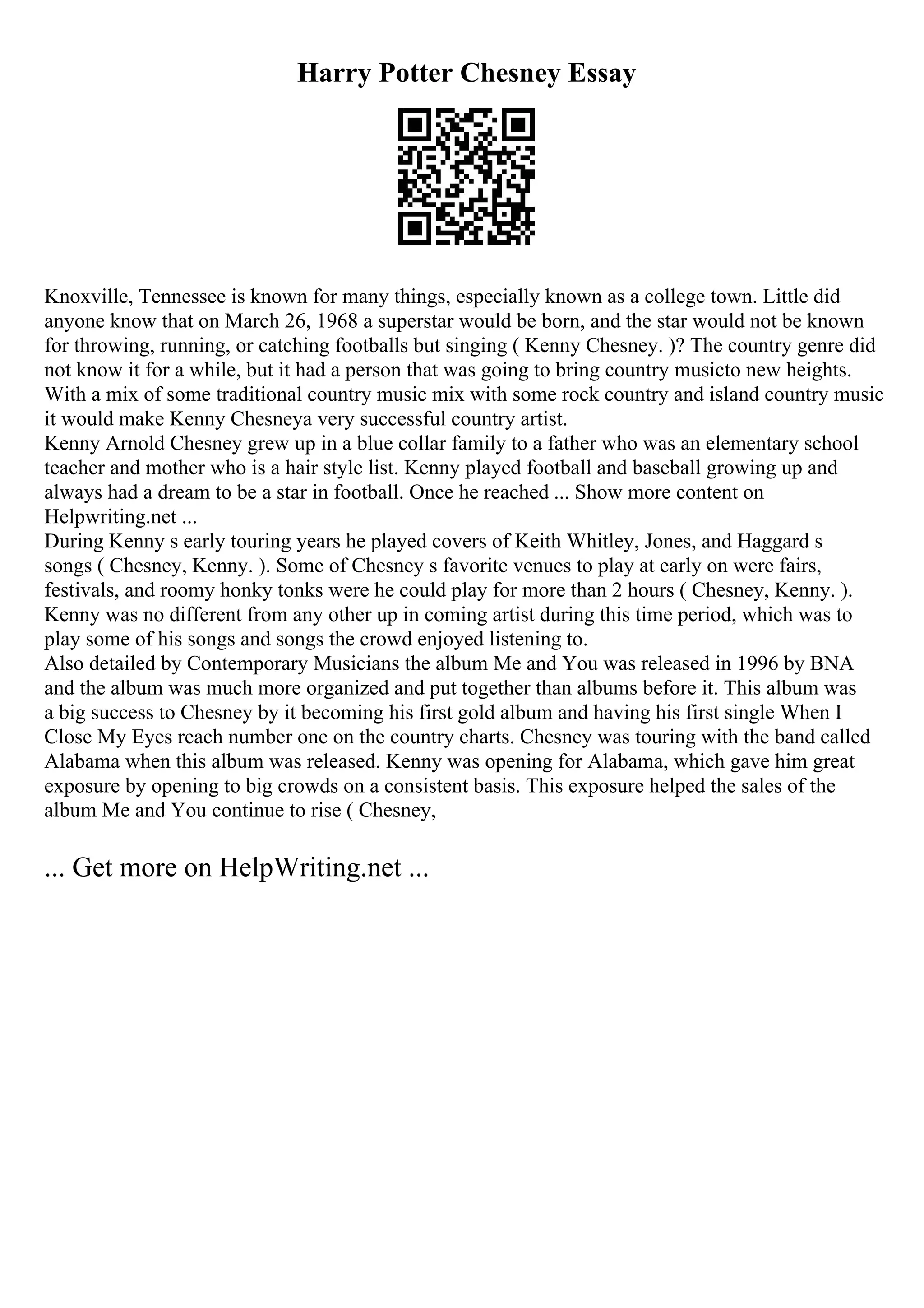 Harry Potter Chesney Essay
Knoxville, Tennessee is known for many things, especially known as a college town. Little did
anyone know that on March 26, 1968 a superstar would be born, and the star would not be known
for throwing, running, or catching footballs but singing ( Kenny Chesney. )? The country genre did
not know it for a while, but it had a person that was going to bring country musicto new heights.
With a mix of some traditional country music mix with some rock country and island country music
it would make Kenny Chesneya very successful country artist.
Kenny Arnold Chesney grew up in a blue collar family to a father who was an elementary school
teacher and mother who is a hair style list. Kenny played football and baseball growing up and
always had a dream to be a star in football. Once he reached ... Show more content on
Helpwriting.net ...
During Kenny s early touring years he played covers of Keith Whitley, Jones, and Haggard s
songs ( Chesney, Kenny. ). Some of Chesney s favorite venues to play at early on were fairs,
festivals, and roomy honky tonks were he could play for more than 2 hours ( Chesney, Kenny. ).
Kenny was no different from any other up in coming artist during this time period, which was to
play some of his songs and songs the crowd enjoyed listening to.
Also detailed by Contemporary Musicians the album Me and You was released in 1996 by BNA
and the album was much more organized and put together than albums before it. This album was
a big success to Chesney by it becoming his first gold album and having his first single When I
Close My Eyes reach number one on the country charts. Chesney was touring with the band called
Alabama when this album was released. Kenny was opening for Alabama, which gave him great
exposure by opening to big crowds on a consistent basis. This exposure helped the sales of the
album Me and You continue to rise ( Chesney,
... Get more on HelpWriting.net ...
 