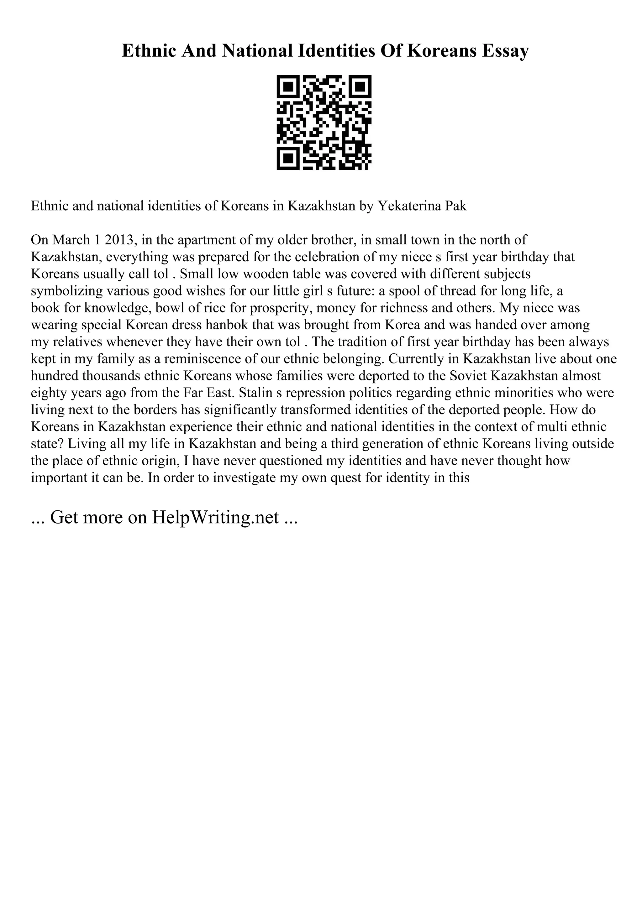 Ethnic And National Identities Of Koreans Essay
Ethnic and national identities of Koreans in Kazakhstan by Yekaterina Pak
On March 1 2013, in the apartment of my older brother, in small town in the north of
Kazakhstan, everything was prepared for the celebration of my niece s first year birthday that
Koreans usually call tol . Small low wooden table was covered with different subjects
symbolizing various good wishes for our little girl s future: a spool of thread for long life, a
book for knowledge, bowl of rice for prosperity, money for richness and others. My niece was
wearing special Korean dress hanbok that was brought from Korea and was handed over among
my relatives whenever they have their own tol . The tradition of first year birthday has been always
kept in my family as a reminiscence of our ethnic belonging. Currently in Kazakhstan live about one
hundred thousands ethnic Koreans whose families were deported to the Soviet Kazakhstan almost
eighty years ago from the Far East. Stalin s repression politics regarding ethnic minorities who were
living next to the borders has significantly transformed identities of the deported people. How do
Koreans in Kazakhstan experience their ethnic and national identities in the context of multi ethnic
state? Living all my life in Kazakhstan and being a third generation of ethnic Koreans living outside
the place of ethnic origin, I have never questioned my identities and have never thought how
important it can be. In order to investigate my own quest for identity in this
... Get more on HelpWriting.net ...
 