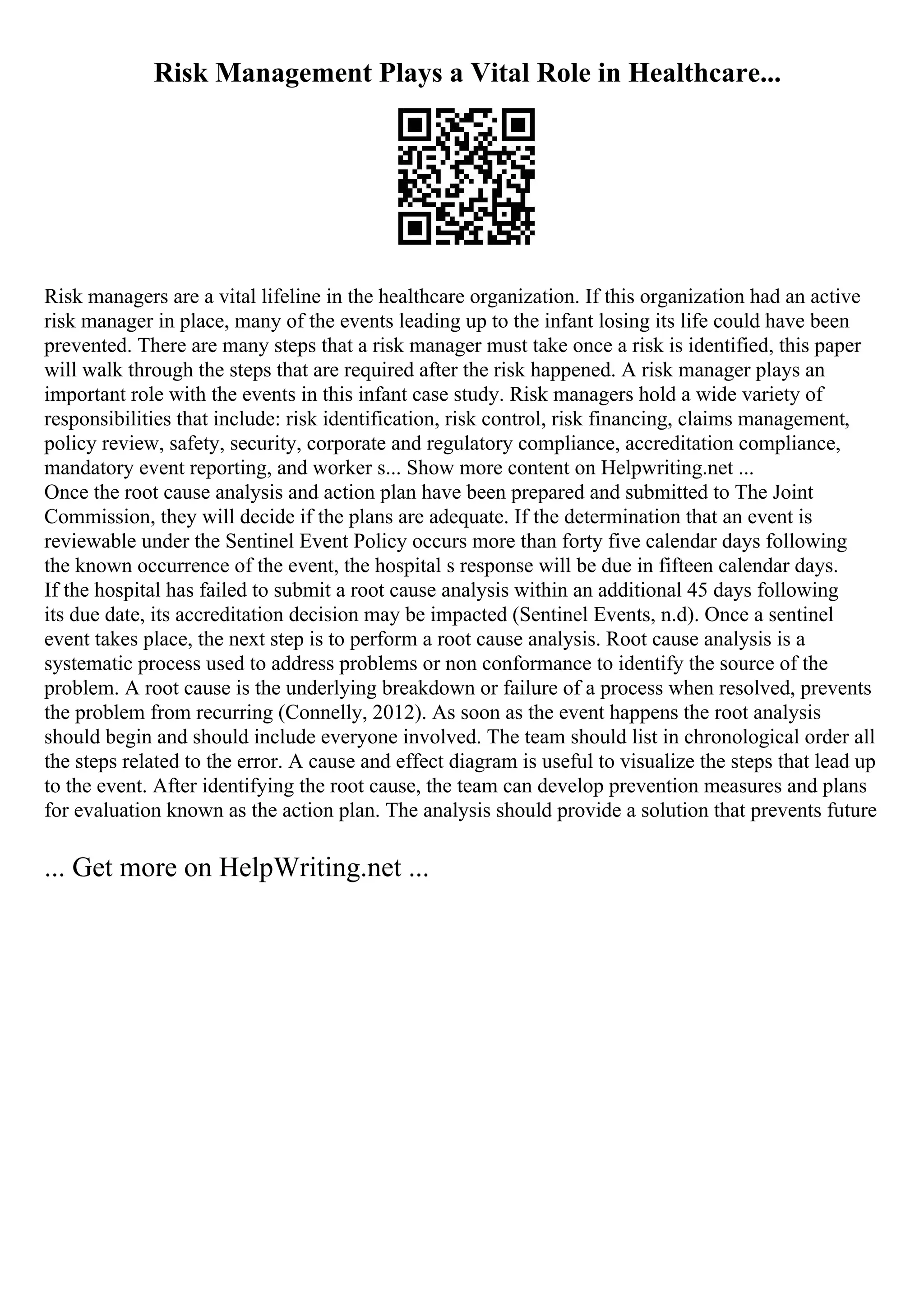 Risk Management Plays a Vital Role in Healthcare...
Risk managers are a vital lifeline in the healthcare organization. If this organization had an active
risk manager in place, many of the events leading up to the infant losing its life could have been
prevented. There are many steps that a risk manager must take once a risk is identified, this paper
will walk through the steps that are required after the risk happened. A risk manager plays an
important role with the events in this infant case study. Risk managers hold a wide variety of
responsibilities that include: risk identification, risk control, risk financing, claims management,
policy review, safety, security, corporate and regulatory compliance, accreditation compliance,
mandatory event reporting, and worker s... Show more content on Helpwriting.net ...
Once the root cause analysis and action plan have been prepared and submitted to The Joint
Commission, they will decide if the plans are adequate. If the determination that an event is
reviewable under the Sentinel Event Policy occurs more than forty five calendar days following
the known occurrence of the event, the hospital s response will be due in fifteen calendar days.
If the hospital has failed to submit a root cause analysis within an additional 45 days following
its due date, its accreditation decision may be impacted (Sentinel Events, n.d). Once a sentinel
event takes place, the next step is to perform a root cause analysis. Root cause analysis is a
systematic process used to address problems or non conformance to identify the source of the
problem. A root cause is the underlying breakdown or failure of a process when resolved, prevents
the problem from recurring (Connelly, 2012). As soon as the event happens the root analysis
should begin and should include everyone involved. The team should list in chronological order all
the steps related to the error. A cause and effect diagram is useful to visualize the steps that lead up
to the event. After identifying the root cause, the team can develop prevention measures and plans
for evaluation known as the action plan. The analysis should provide a solution that prevents future
... Get more on HelpWriting.net ...
 