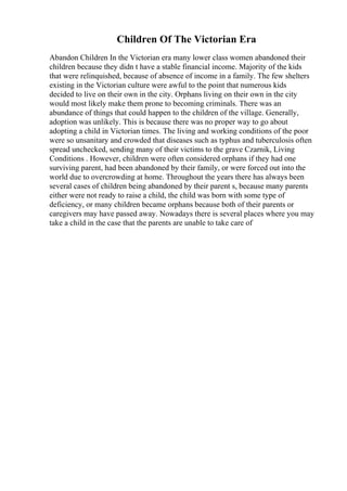 Children Of The Victorian Era
Abandon Children In the Victorian era many lower class women abandoned their
children because they didn t have a stable financial income. Majority of the kids
that were relinquished, because of absence of income in a family. The few shelters
existing in the Victorian culture were awful to the point that numerous kids
decided to live on their own in the city. Orphans living on their own in the city
would most likely make them prone to becoming criminals. There was an
abundance of things that could happen to the children of the village. Generally,
adoption was unlikely. This is because there was no proper way to go about
adopting a child in Victorian times. The living and working conditions of the poor
were so unsanitary and crowded that diseases such as typhus and tuberculosis often
spread unchecked, sending many of their victims to the grave Czarnik, Living
Conditions . However, children were often considered orphans if they had one
surviving parent, had been abandoned by their family, or were forced out into the
world due to overcrowding at home. Throughout the years there has always been
several cases of children being abandoned by their parent s, because many parents
either were not ready to raise a child, the child was born with some type of
deficiency, or many children became orphans because both of their parents or
caregivers may have passed away. Nowadays there is several places where you may
take a child in the case that the parents are unable to take care of
 