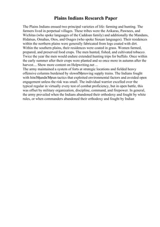 Plains Indians Research Paper
The Plains Indians ensued two principal varieties of life: farming and hunting. The
farmers lived in perpetual villages. These tribes were the Arikaras, Pawnees, and
Wichitas (who spoke languages of the Caddoan family) and additionally the Mandans,
Hidatsas, Omahas, Otos, and Osages (who spoke Siouan languages). Their residences
within the northern plains were generally fabricated from logs coated with dirt.
Within the southern plains, their residences were coated in grass. Women farmed,
prepared, and preserved food crops. The men hunted, fished, and cultivated tobacco.
Twice the year the men would endure extended hunting trips for buffalo. Once within
the early summer after their crops were planted and so once more in autumn after the
harvest.... Show more content on Helpwriting.net ...
The army maintained a system of forts at strategic locations and fielded heavy
offensive columns burdened by slowвЂђmoving supply trains. The Indians fought
with hitвЂђandвЂђrun tactics that exploited environmental factors and avoided open
engagement unless the risk was small. The individual warrior excelled over the
typical regular in virtually every test of combat proficiency, but in open battle, this
was offset by military organization, discipline, command, and firepower. In general,
the army prevailed when the Indians abandoned their orthodoxy and fought by white
rules, or when commanders abandoned their orthodoxy and fought by Indian
 