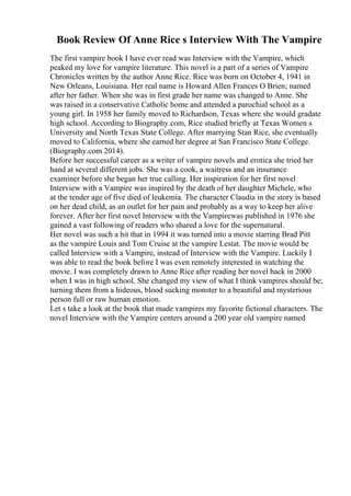 Book Review Of Anne Rice s Interview With The Vampire
The first vampire book I have ever read was Interview with the Vampire, which
peaked my love for vampire literature. This novel is a part of a series of Vampire
Chronicles written by the author Anne Rice. Rice was born on October 4, 1941 in
New Orleans, Louisiana. Her real name is Howard Allen Frances O Brien; named
after her father. When she was in first grade her name was changed to Anne. She
was raised in a conservative Catholic home and attended a parochial school as a
young girl. In 1958 her family moved to Richardson, Texas where she would gradate
high school. According to Biography.com, Rice studied briefly at Texas Women s
University and North Texas State College. After marrying Stan Rice, she eventually
moved to California, where she earned her degree at San Francisco State College.
(Biography.com 2014).
Before her successful career as a writer of vampire novels and erotica she tried her
hand at several different jobs. She was a cook, a waitress and an insurance
examiner before she began her true calling. Her inspiration for her first novel
Interview with a Vampire was inspired by the death of her daughter Michele, who
at the tender age of five died of leukemia. The character Claudia in the story is based
on her dead child, as an outlet for her pain and probably as a way to keep her alive
forever. After her first novel Interview with the Vampirewas published in 1976 she
gained a vast following of readers who shared a love for the supernatural.
Her novel was such a hit that in 1994 it was turned into a movie starring Brad Pitt
as the vampire Louis and Tom Cruise at the vampire Lestat. The movie would be
called Interview with a Vampire, instead of Interview with the Vampire. Luckily I
was able to read the book before I was even remotely interested in watching the
movie. I was completely drawn to Anne Rice after reading her novel back in 2000
when I was in high school. She changed my view of what I think vampires should be;
turning them from a hideous, blood sucking monster to a beautiful and mysterious
person full or raw human emotion.
Let s take a look at the book that made vampires my favorite fictional characters. The
novel Interview with the Vampire centers around a 200 year old vampire named
 