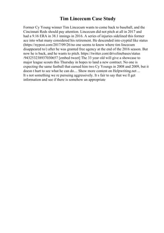 Tim Lincecum Case Study
Former Cy Young winner Tim Lincecum wants to come back to baseball, and the
Cincinnati Reds should pay attention. Lincecum did not pitch at all in 2017 and
had a 9.16 ERA in 38.1 innings in 2016. A series of injuries sidelined this former
ace into what many considered his retirement. He descended into cryptid like status
(https://nypost.com/2017/09/26/no one seems to know where tim lincecum
disappeared to/) after he was granted free agency at the end of the 2016 season. But
now he is back, and he wants to pitch. https://twitter.com/drivelinebases/status
/943253238937030657 [embed tweet] The 33 year old will give a showcase to
major league scouts this Thursday in hopes to land a new contract. No one is
expecting the same fastball that earned him two Cy Youngs in 2008 and 2009, but it
doesn t hurt to see what he can do.... Show more content on Helpwriting.net ...
It s not something we re pursuing aggressively. It s fair to say that we ll get
information and see if there is somehow an appropriate
 