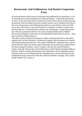 Rosencrantz And Guildenstern And Hamlet Comparison
Essay
In the book hamlet and the movie rosencrantz and guildenstern are dead there is a lot
of similarities.one of the similarities are faith and religion , in the book hamlet men
are hero. At the end of the book in hamlet they all die some comitte suscide and some
get posined. One kill another and some commit suicide. just by looking at the tittle of
the movie Rosencrantz and Guildensternare Dead you can tell that at the end of the
movie they will b dead. at the end of hamlet.It s a tragedy, so almost everyone dies.
Polonius dies by a sword meant for someone else (wrong place, wrong time)Laertes
dies when he is poisoned with his own sword. Gertrude drinks poison. Ophelia
drowns herself.Hamlet s father dies on the battlefield.Claudius dies by poison.... Show
more content on Helpwriting.net ...
They play a game of question and answer, further confusing themselves about their
purpose and even their identities. Guildenstern suggests that he pretend to be Hamlet
while Rosencrantz questions him. They realize that Hamlet s disturbed state is due to
the fact that his father, the former king of Denmark, has recently died, and the throne
has been usurped by Hamlet s uncle, Claudius, who also has married Hamlet s
mother, Gertrude. Rosencrantz and Guildenstern overhear Hamlet speaking riddles to
Polonius .Hamlet confuses Rosencrantz and Guildenstern with an enigmatic speech.
Polonius comes in to tell Hamlet that the Tragedians have arrived. Rosencrantz and
Guildenstern despair about how little they learned of Hamlet s feelings. They cannot
decide whether he is insane or
 