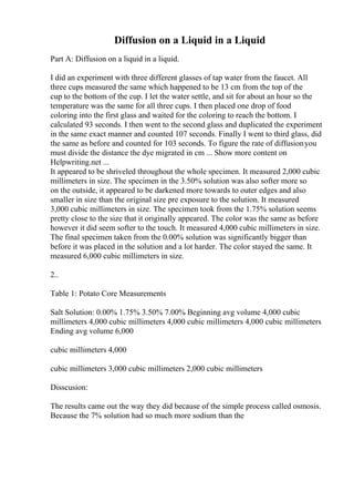 Diffusion on a Liquid in a Liquid
Part A: Diffusion on a liquid in a liquid.
I did an experiment with three different glasses of tap water from the faucet. All
three cups measured the same which happened to be 13 cm from the top of the
cup to the bottom of the cup. I let the water settle, and sit for about an hour so the
temperature was the same for all three cups. I then placed one drop of food
coloring into the first glass and waited for the coloring to reach the bottom. I
calculated 93 seconds. I then went to the second glass and duplicated the experiment
in the same exact manner and counted 107 seconds. Finally I went to third glass, did
the same as before and counted for 103 seconds. To figure the rate of diffusionyou
must divide the distance the dye migrated in cm ... Show more content on
Helpwriting.net ...
It appeared to be shriveled throughout the whole specimen. It measured 2,000 cubic
millimeters in size. The specimen in the 3.50% solution was also softer more so
on the outside, it appeared to be darkened more towards to outer edges and also
smaller in size than the original size pre exposure to the solution. It measured
3,000 cubic millimeters in size. The specimen took from the 1.75% solution seems
pretty close to the size that it originally appeared. The color was the same as before
however it did seem softer to the touch. It measured 4,000 cubic millimeters in size.
The final specimen taken from the 0.00% solution was significantly bigger than
before it was placed in the solution and a lot harder. The color stayed the same. It
measured 6,000 cubic millimeters in size.
2..
Table 1: Potato Core Measurements
Salt Solution: 0.00% 1.75% 3.50% 7.00% Beginning avg volume 4,000 cubic
millimeters 4,000 cubic millimeters 4,000 cubic millimeters 4,000 cubic millimeters
Ending avg volume 6,000
cubic millimeters 4,000
cubic millimeters 3,000 cubic millimeters 2,000 cubic millimeters
Disscusion:
The results came out the way they did because of the simple process called osmosis.
Because the 7% solution had so much more sodium than the
 
