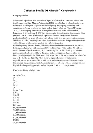 Company Profile Of Microsoft Corporation
Company Profile
Microsoft Corporation was founded on April 4, 1975 by Bill Gates and Paul Allen
in Albuquerque, New Mexico(Wikipedia, 2016). As of today, it is headquartered at
Redmond, Washington. It specializes in designing, developing, licensing, and
supporting software products, services, and devices worldwide (Yahoo! Finance,
2016). The Company operates in five segments: Devices and Consumer (D C)
Licensing, D C Hardware, D C Other, Commercial Licensing, and Commercial Other
(Rueters, 2016). Some of Microsoft s products include smartphones, business
professional software, and tablets which all run on its own current operating system:
Windows 10. The Company also offers cloud based solutions that provide customers
with software, ... Show more content on Helpwriting.net ...
Following many ups and downs, Microsoft has seized the momentum in the $37.4
billion console market with having sold 76 million Xbox 360s, and its 48 million
subscribers on Xbox Live (Bass, 2013). As taking part in the eighth generation of
gaming consoles, Microsoft have designed and developed another one of its own
home gaming console: the Xbox One. The Xbox One is the successor of the Xbox 360
and is the third console in the Xbox family. It provides users with the same
capabilities that were on the Xbox 360, but with improvements and enhancements
that change the gaming and entertainment experience. Some of these changes include
high definition gaming graphics and an improved Xbox Live experience.
Five Years Financial Overview
At end of year
2011
2012
2013
2014
2015
Stock Price
$26.00
$30.62
$34.75
$41.86
$44.46
Revenue
69,943,000,000
73,723,000,000
77,849,000,000
86,833,000,000
93,580,000,000
Profits
54,366,000,000
 