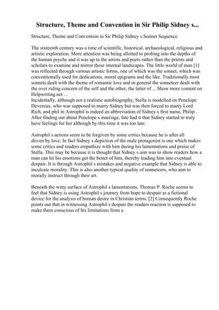 Structure, Theme and Convention in Sir Philip Sidney s...
Structure, Theme and Convention in Sir Philip Sidney s Sonnet Sequence
The sixteenth century was a time of scientific, historical, archaeological, religious and
artistic exploration. More attention was being allotted to probing into the depths of
the human psyche and it was up to the artists and poets rather than the priests and
scholars to examine and mirror these internal landscapes. The little world of man [1]
was reflected through various artistic forms, one of which was the sonnet, which was
conventionally used for dedications, moral epigrams and the like. Traditionally most
sonnets dealt with the theme of romantic love and in general the sonneteer dealt with
the over riding concern of the self and the other, the latter of ... Show more content on
Helpwriting.net ...
Incidentally, although not a realistic autobiography, Stella is modelled on Penelope
Devereux, who was supposed to marry Sidney but was then forced to marry Lord
Rich, and phil in Astrophil is indeed an abbreviation of Sidney s first name, Philip .
After finding out about Penelope s marriage, fate had it that Sidney started to truly
have feelings for her although by this time it was too late.
Astrophil s actions seem to be forgiven by some critics because he is after all
driven by love. In fact Sidney s depiction of the male protagonist is one which makes
some critics and readers empathize with him during his lamentations and praise of
Stella. This may be because it is thought that Sidney s aim was to show readers how a
man can let his emotions get the better of him, thereby leading him into eventual
despair. It is through Astrophil s mistakes and negative example that Sidney is able to
inculcate morality. This is also another typical quality of sonneteers, who aim to
morally instruct through their art.
Beneath the witty surface of Astrophil s lamentations, Thomas P. Roche seems to
feel that Sidney is using Astrophil s journey from hope to despair as a fictional
device for the analysis of human desire in Christian terms. [2] Consequently Roche
points out that in witnessing Astrophil s despair the readers reaction is supposed to
make them conscious of his limitations from a
 