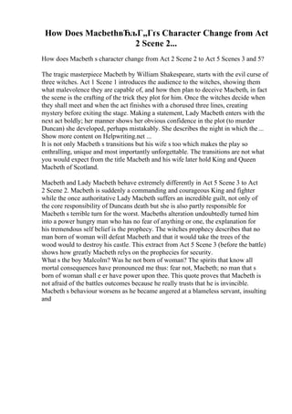 How Does MacbethвЂљГ„Гґs Character Change from Act
2 Scene 2...
How does Macbeth s character change from Act 2 Scene 2 to Act 5 Scenes 3 and 5?
The tragic masterpiece Macbeth by William Shakespeare, starts with the evil curse of
three witches. Act 1 Scene 1 introduces the audience to the witches, showing them
what malevolence they are capable of, and how then plan to deceive Macbeth, in fact
the scene is the crafting of the trick they plot for him. Once the witches decide when
they shall meet and when the act finishes with a chorused three lines, creating
mystery before exiting the stage. Making a statement, Lady Macbeth enters with the
next act boldly; her manner shows her obvious confidence in the plot (to murder
Duncan) she developed, perhaps mistakably. She describes the night in which the ...
Show more content on Helpwriting.net ...
It is not only Macbeth s transitions but his wife s too which makes the play so
enthralling, unique and most importantly unforgettable. The transitions are not what
you would expect from the title Macbeth and his wife later hold King and Queen
Macbeth of Scotland.
Macbeth and Lady Macbeth behave extremely differently in Act 5 Scene 3 to Act
2 Scene 2. Macbeth is suddenly a commanding and courageous King and fighter
while the once authoritative Lady Macbeth suffers an incredible guilt, not only of
the core responsibility of Duncans death but she is also partly responsible for
Macbeth s terrible turn for the worst. Macbeths alteration undoubtedly turned him
into a power hungry man who has no fear of anything or one, the explanation for
his tremendous self belief is the prophecy. The witches prophecy describes that no
man born of woman will defeat Macbeth and that it would take the trees of the
wood would to destroy his castle. This extract from Act 5 Scene 3 (before the battle)
shows how greatly Macbeth relys on the prophecies for security.
What s the boy Malcolm? Was he not born of woman? The spirits that know all
mortal consequences have pronounced me thus: fear not, Macbeth; no man that s
born of woman shall e er have power upon thee. This quote proves that Macbeth is
not afraid of the battles outcomes because he really trusts that he is invincible.
Macbeth s behaviour worsens as he became angered at a blameless servant, insulting
and
 