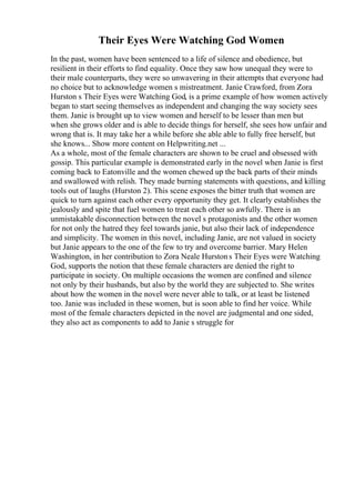 Their Eyes Were Watching God Women
In the past, women have been sentenced to a life of silence and obedience, but
resilient in their efforts to find equality. Once they saw how unequal they were to
their male counterparts, they were so unwavering in their attempts that everyone had
no choice but to acknowledge women s mistreatment. Janie Crawford, from Zora
Hurston s Their Eyes were Watching God, is a prime example of how women actively
began to start seeing themselves as independent and changing the way society sees
them. Janie is brought up to view women and herself to be lesser than men but
when she grows older and is able to decide things for herself, she sees how unfair and
wrong that is. It may take her a while before she able able to fully free herself, but
she knows... Show more content on Helpwriting.net ...
As a whole, most of the female characters are shown to be cruel and obsessed with
gossip. This particular example is demonstrated early in the novel when Janie is first
coming back to Eatonville and the women chewed up the back parts of their minds
and swallowed with relish. They made burning statements with questions, and killing
tools out of laughs (Hurston 2). This scene exposes the bitter truth that women are
quick to turn against each other every opportunity they get. It clearly establishes the
jealously and spite that fuel women to treat each other so awfully. There is an
unmistakable disconnection between the novel s protagonists and the other women
for not only the hatred they feel towards janie, but also their lack of independence
and simplicity. The women in this novel, including Janie, are not valued in society
but Janie appears to the one of the few to try and overcome barrier. Mary Helen
Washington, in her contribution to Zora Neale Hurstons Their Eyes were Watching
God, supports the notion that these female characters are denied the right to
participate in society. On multiple occasions the women are confined and silence
not only by their husbands, but also by the world they are subjected to. She writes
about how the women in the novel were never able to talk, or at least be listened
too. Janie was included in these women, but is soon able to find her voice. While
most of the female characters depicted in the novel are judgmental and one sided,
they also act as components to add to Janie s struggle for
 