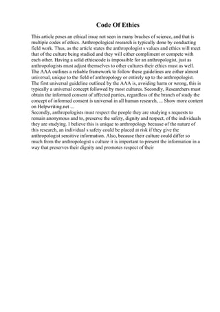 Code Of Ethics
This article poses an ethical issue not seen in many braches of science, and that is
multiple codes of ethics. Anthropological research is typically done by conducting
field work. Thus, as the article states the anthropologist s values and ethics will meet
that of the culture being studied and they will either compliment or compete with
each other. Having a solid ethicscode is impossible for an anthropologist, just as
anthropologists must adjust themselves to other cultures their ethics must as well.
The AAA outlines a reliable framework to follow these guidelines are either almost
universal, unique to the field of anthropology or entirely up to the anthropologist.
The first universal guideline outlined by the AAA is, avoiding harm or wrong, this is
typically a universal concept followed by most cultures. Secondly, Researchers must
obtain the informed consent of affected parties, regardless of the branch of study the
concept of informed consent is universal in all human research, ... Show more content
on Helpwriting.net ...
Secondly, anthropologists must respect the people they are studying s requests to
remain anonymous and to, preserve the safety, dignity and respect, of the individuals
they are studying. I believe this is unique to anthropology because of the nature of
this research, an individual s safety could be placed at risk if they give the
anthropologist sensitive information. Also, because their culture could differ so
much from the anthropologist s culture it is important to present the information in a
way that preserves their dignity and promotes respect of their
 