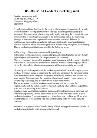 BSBMKG515A Conduct a marketing audit
Conduct a marketing audit
Unit Code: BSBMKG515A
Nareumon Yingpunyachok
BIC02393
A marketing audit is a function, in the context of management operations, by which
the assessment of the implementation of strategic marketing at tactical level is
attempted. The application of marketing audit results in testing the compatibility and
comparability of the objectives, sought to be implemented within the marketing
strategy, with measurable targets which are achieved in reality. This can be
implemented through the presentation and analysis of results in different areas of
business operation which affect the application of marketing throughout the company.
Thus, a marketing audit is implemented in the following areas:
a) Marketing ... Show more content on Helpwriting.net ...
Potential or existing customers can consider product prices high, low or fair, thereby
regulating the active demand for the products of the company.
Also, it is necessary through the marketing audit to propose and develop a system for
evaluation of the distinctive properties of different products of the company, which
play a decisive role in whether these products will be commercially successful.
Ultimately, the main objective of the marketing audit should be to develop ways and
methods proposals aimed at improving the skills and abilities of the personnel in the
sales department of the company, in order to promote the products and achieve the
sales targets. This may mean the provision of additional incentives and training, to
the existing sales force, and the recruitment of new salespeople.
The above objectives of the marketing audit are not restrictive, since the
implementation of the initial objectives may differentiate when unforeseen problems
arise, and it is necessary to solve them.
Finally, we can say that the marketing audit, apart from focusing on a particular part
of business operations, should analyze and assess the effectiveness of the overall
marketing function. From past experience, it has been observed that problems arise
in other areas of focus than the ones that the marketing audit procedure seeks to
evaluate.
Moreover, as a general rule of thumb, on top of identifying problem areas, the aim of
marketing audit should be to propose solutions and
 