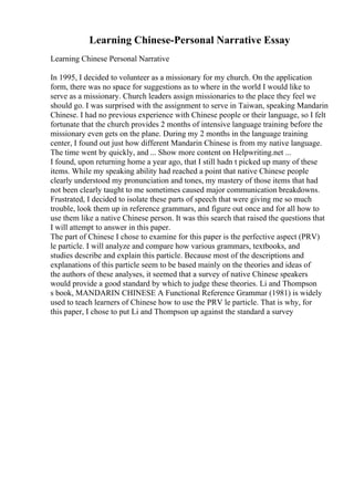Learning Chinese-Personal Narrative Essay
Learning Chinese Personal Narrative
In 1995, I decided to volunteer as a missionary for my church. On the application
form, there was no space for suggestions as to where in the world I would like to
serve as a missionary. Church leaders assign missionaries to the place they feel we
should go. I was surprised with the assignment to serve in Taiwan, speaking Mandarin
Chinese. I had no previous experience with Chinese people or their language, so I felt
fortunate that the church provides 2 months of intensive language training before the
missionary even gets on the plane. During my 2 months in the language training
center, I found out just how different Mandarin Chinese is from my native language.
The time went by quickly, and ... Show more content on Helpwriting.net ...
I found, upon returning home a year ago, that I still hadn t picked up many of these
items. While my speaking ability had reached a point that native Chinese people
clearly understood my pronunciation and tones, my mastery of those items that had
not been clearly taught to me sometimes caused major communication breakdowns.
Frustrated, I decided to isolate these parts of speech that were giving me so much
trouble, look them up in reference grammars, and figure out once and for all how to
use them like a native Chinese person. It was this search that raised the questions that
I will attempt to answer in this paper.
The part of Chinese I chose to examine for this paper is the perfective aspect (PRV)
le particle. I will analyze and compare how various grammars, textbooks, and
studies describe and explain this particle. Because most of the descriptions and
explanations of this particle seem to be based mainly on the theories and ideas of
the authors of these analyses, it seemed that a survey of native Chinese speakers
would provide a good standard by which to judge these theories. Li and Thompson
s book, MANDARIN CHINESE A Functional Reference Grammar (1981) is widely
used to teach learners of Chinese how to use the PRV le particle. That is why, for
this paper, I chose to put Li and Thompson up against the standard a survey
 