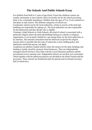 The Schools And Public Schools Essay
For children from birth to 5 years of age (Early Years) the childcare centres are
usually community or trust schools, these are mostly run by the school governing
body or by a charitable foundation. Children from the ages of 5 to 16 are entitled to a
free place at state school. The different categories of schools are:
Community schools run by the local authorities, which as owners of the land and
buildings are responsible for upkeep etc. The local authorities are also responsible
for the admissions and they decide who is eligible.
Voluntary Aided Schools or Faith Schools, this kind of school is associated with a
particular religion where the land and buildings belong to a charity or religious
organisation, it can be partly funded by a governing body, by the local authorities or
by charities. The national curriculum must be followed except for the religion
lessons and it is possible that this type of school has a strict staffing policy and
admission criteria but anyone can apply.
Academies are publicly funded schools where the money for the land, buildings and
funding is jointly raised by sponsors from businesses. They are independently
managed schools but have close links with the Local Education authority and the
government covers running costs. Independent schools set out their own curriculum
which together with the admission policies are decided by the Head Teacher and the
governors. These schools are funded privately by parents and investment incomes,
half of which have
 