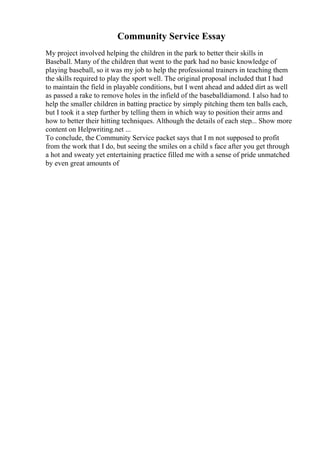 Community Service Essay
My project involved helping the children in the park to better their skills in
Baseball. Many of the children that went to the park had no basic knowledge of
playing baseball, so it was my job to help the professional trainers in teaching them
the skills required to play the sport well. The original proposal included that I had
to maintain the field in playable conditions, but I went ahead and added dirt as well
as passed a rake to remove holes in the infield of the baseballdiamond. I also had to
help the smaller children in batting practice by simply pitching them ten balls each,
but I took it a step further by telling them in which way to position their arms and
how to better their hitting techniques. Although the details of each step... Show more
content on Helpwriting.net ...
To conclude, the Community Service packet says that I m not supposed to profit
from the work that I do, but seeing the smiles on a child s face after you get through
a hot and sweaty yet entertaining practice filled me with a sense of pride unmatched
by even great amounts of
 