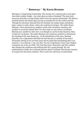 `` Runaways `` By Karen Brennan
Marriage is a long lasting relationship. This eternity love cannot break or torn apart
from hash weather, budget... but what about an abusive husband? The short story
runaways describes a young female suffers from her spousal relationship. The abusive
husband shatters the family apart leaving an unstable life for the mother and kids.
Through her adventure abscond from her husband, she regains hopes and dream;
hope: a place to settle, dream: where she could be loved again. The author Karen
Brennan s short storyrunaways displays words with connotative meaning, and
symbols to reveal her opinion that if we have hope we can achieve our dreams.
Brennan uses symbols to show how even though we can be in bad situations; there
is hope for our dreams. The author Brennan uses numerous symbols to characterize
the meaning of the story Runaways . In the introduction of the story, Brennan
describes Lou s appearance that hides the fact that she is a mother of four kids I
felt people looking at my torn blue jeans and my plaid shirt and thinking that I was
runaway. I was runaway. I was very thin. No one would believe I have four children
waiting for me in the car (499). The Torn blue jeans, Plaid shirt, and Thin symbols
that interpret the conditions and suffering that she is going through. We can
understand how badly she is tortured from her abusive husband. She became runaway
to escape from the misery and pain. This reveals how adversity in relationships
 